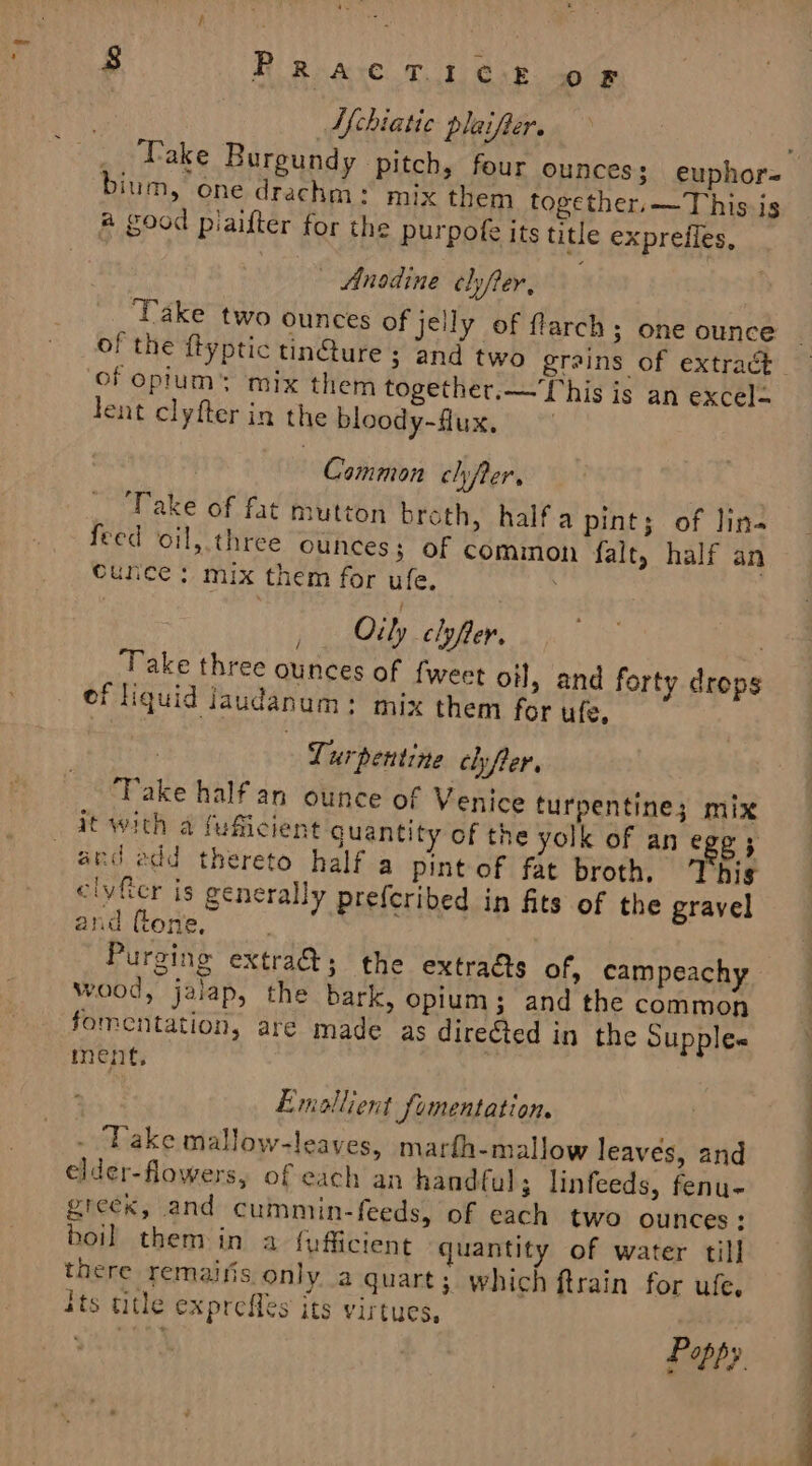 AN chiatic plaifter. bium, one drachm: mix them together.—This-is a good piaifter for the purpofe its title expreffes, Anodine ehjfer, Take two ounces of jelly of flarch ; one ounce of opium’ mix them together.— This is an excel&lt; lent clyfter in the bloody-flux, Common chyfer, Take of fat mutton broth, halfa pint; of lin- feed oil, three ounces; of cominon fale, half an cunce ; mix them for ufe. j Oily clyfler, = Take three ounces of fweet oil, and forty drops ef liquid Jaudanum: mix them for ufe, Turpentine clyfer, Take half an ounce of Venice turpentine; mix it with a fuficient guantity of the yolk of an ege 5 anc edd thereto half a pint of fat broth. This clyfcr is generally preferibed in fits of the gravel and (tone, | Purging extra@; the extraéts of, campeachy wood, jalap, the bark, opium; and the common fomentation, are made as dire@ed in the Supple« ment, Emoallient fomentation. - Vake mallow-leaves, marfh-mallow leaves, and elder-flowers, of each an handful; linfeeds, fenu- greek, and cummin-feeds, of each two ounces: boil them in a {pfficient quantity of water till there remaifis only a quart; which ftrain for ufe, its title exprefles its virtues, | once re Poppy. i ie - rs ae o- —