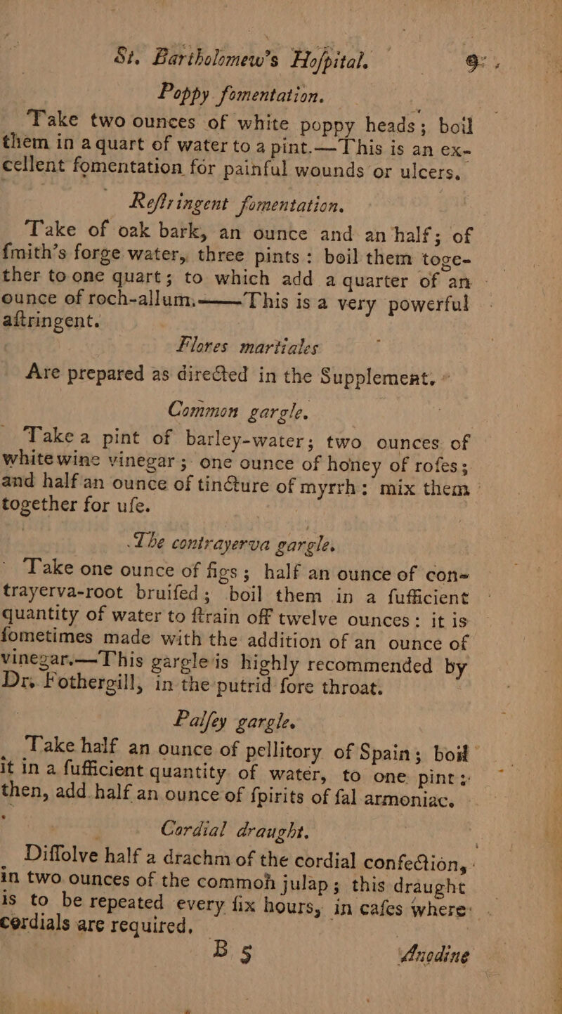 Poppy _fomentation. Take two ounces of white poppy heads; boil them in a quart of water to a pint.—This is an eX- cellent fomentation for painful wounds or ulcers, Refiringent fomentation. Take of oak bark, an ounce and an half ; of f{mith’s forge water, three pints : boil them toge- ounce of roch-allum, aftringent. This is a very powerful Flores martiales Are prepared as directed in the Supplement. » Common gargle. Take a pint of barley-water; two ounces. of white wine vinegar ;- one ounce of honey of rofes; and half‘an ounce of tin@ture of myrrh: mix them ° together for ufe. 1 The contrayerva gargle. ' ‘Take one ounce of figs; half an ounce of con= trayerva-root bruifed; boil them in a fufficient quantity of water to ftrain off twelve ounces: it is fometimes made with the addition of an ounce of vinegar.—This garele is highly recommended by Dr. Fothergill, in the putrid fore throat. | Palfey gargle. Take half an ounce of pellitory of Spain; bot it in a fufficient quantity of watér, to one pint: then, add_half an ounce of {pirits of fal armeniac. ; Cardial draught. Diffolve half a drachm of the cordial confection, : in two ounces of the commoh julap; this draught is to be repeated every fix hours, in cafes where: Cordials are required, | Bg Anodine oe