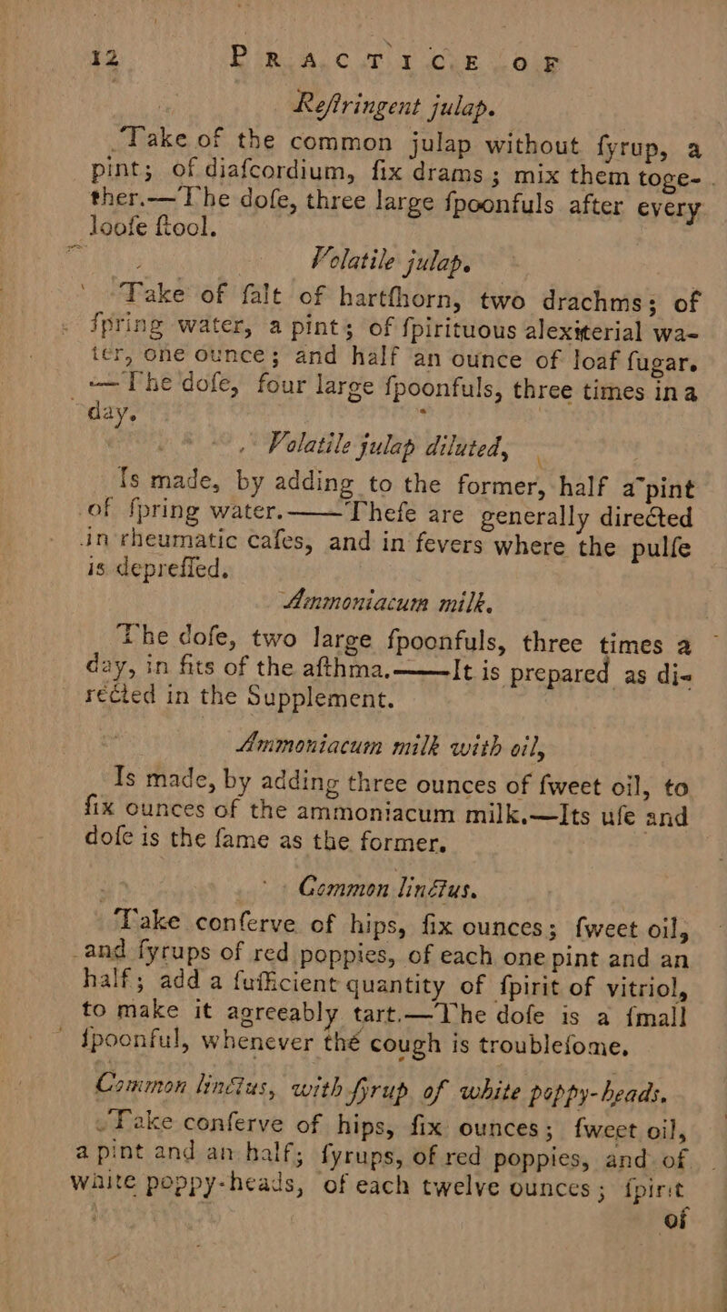 Reftringent julap. | Take of the common julap without fyrup, a pint; of diafcordium, fix drams; mix them toge- . ther.— The dofe, three large fpoonfuls after every loofe ftool. art ae Volatile julap. Take of falt of hartfhorn, two drachms; of . Spring water, a pint; of fpirituous alexiterial wa- ter, one ounce; and half an ounce of loaf fugar. -— The dofe, four large fpoonfuls, three times ina “day. ’ ) Volatile julap diluted, Ts made, by adding to the former, half a7pint of {pring water. Thefe are generally directed in rheumatic cafes, and in fevers where the pulfe is depreffed, Ammoniacum milk. The dofe, two large fpoonfuls, three times a day, in fits of the afthma, ——It is prepared as di« recied in the Supplement. Ammoniacum milk with oil, Is made, by adding three ounces of fweet oil, to fix ounces of the ammoniacum milk.—Its ufe and dofe is the fame as the former, Gommon linfus. Take conferve of hips, fix ounces; {weet oil, _and fyrups of red poppies, of each one pint and an half; adda fufficient quantity of {pirit of vitriol, to make it agreeably tart.—The dofe is a {mall ' Spoonful, whenever thé cough is troublefome, Common lin@us, with SPprup of white peppy- heads, ~Yake conferve of hips, fix ounces; {weet oil, a pint and an half, fyrups, of red poppies, and. of waite poppy-heads, of each twelve ounces ; ipirit of