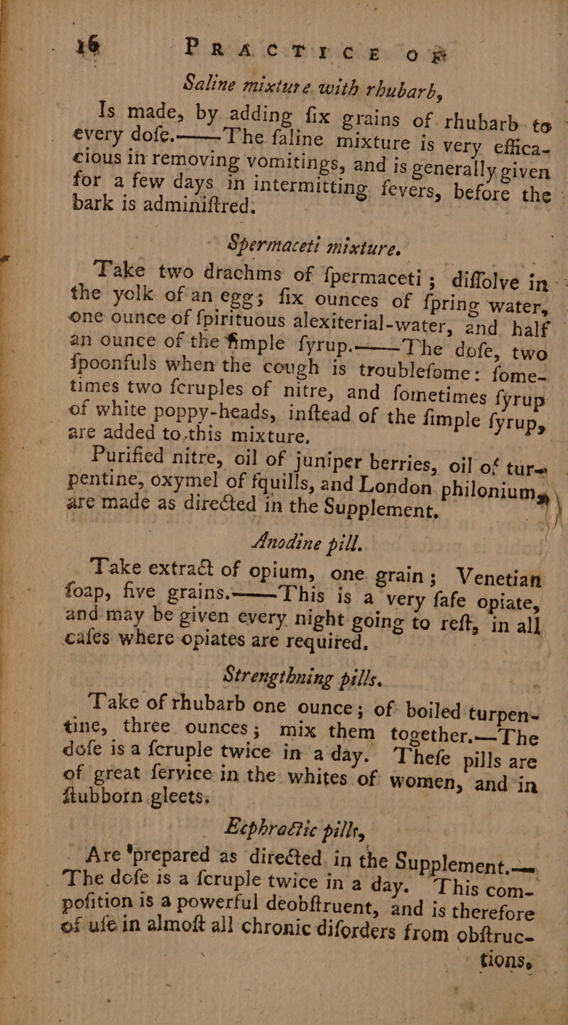 | Saline mixture. with rhubarb, Is made, by adding fix grains of rhubarb. ¢ - _ every dofe. The faline mixture js very effica- cious in removing vomitings, and is generally given for a few days in intermitting fevers, before the bark is adminiftred; Spermaceti mixture. ! ae Take two dtachms of {permaceti; diffolye in: the yolk ofan ege; fix ounces of {pring water, one ounce of fpirituous alexiterial-water, and. half — an ounce of the imple fyrup.——The dofe, two {poonfuls when the cough is troublefome: fome-— times two fcruples of nitre, and fometimes fyrup of white poppy-heads, inftead of the fimple fyrup, are added to.this mixture, Purified nitre, oil of juniper berries, oil of ture: | pentine, oxymel of fquills, and London philoniums are made as directed in the Supplement, ) Anodine pill. . Take extract of opium, one grain; Venetian foap, five grains.———This is a very fafe opiate, and may be given every night going to reft, in all ales: where opiates are requited, | — se - * .|hlUe ites. &gt;&lt;, a a of 5 a 4 * ; Strengthning pills. Take of rhubarb one ounce; of: boiled turpen- — | tine, three ounces; mix them together.—The : dofe is a f{cruple twice in a day. Thefe pills are a of great fervice in the whites of women, and in a fiubborn gleets: Ltphra&amp;ic pillt, ‘ _ Are ‘prepared as direCted. in the Supplement, — _ ‘The defe is a fcruple twice in a day. This com- pofition is 3 powerful deobftruent, and js therefore of uléin almoft all chronic diforders from obftruc- | tons, —