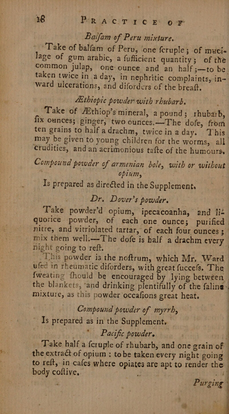 38 PRACTICE oF Baifam of Peru mixture. Take of balfam of Peru, ‘one fcruple ; of muci-« lage of gum arabic, a fufiicient quantity; of the ward ulcerations, and diforders of the breaft, . “ithiopic powder with rhubarb, , ‘Take of fiithiop’s mineral, a pound ; rhubarb, fix ounces; ginger, two ounces.—The dofe, from ten grains to half adrachm, twice in a day. This Crudities, and an acrimonious tafte of the humours. opium, Is prepared as direéted in the Supplements Dr, Dover's powder. Take powder’d opium, ipecacoanha, and lit hight going to reft. *¥*t . &gt; . i nis powder is the noftrum, which Mr, Ward ufed in rheumatic diforders, with great fuccefs. The mixture, as this powder occafions great heat. Compound powder of myrrh, Is prepared as in the Supplement. — Pacific powders. Take half a feruple of rhubarb, and one grain of body coltive. ig a; ES ‘ Purging 4 ‘ ‘ : t Pi