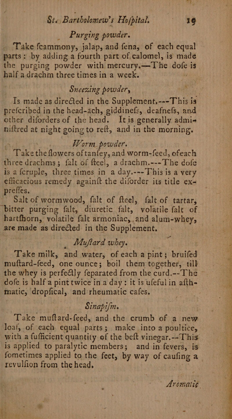 Purging powder. Take fcammony, jalap, and fena, of each equal parts: by adding a fourth part of.calomel, is made the purging powder with mercury. De ee is half a.drachm three times in a week. Sneezing powder, Ts made as direCted in the. Supplement,---T his is prefcribed in the head-ach, giddinefs, deafnefs, and other diforders of the head. Itis generally admi- niftred at night going to reft, and in the morning. Worm powder. . “Take theflowers oftanfey, and worm-feed, ofeach three drachms 3 falt of fteel, a drachm. ni Fhe dofe is afcruple, three times in a day.---This is a very eflicacious remedy againit the diforder its title ex- prefles. Salt of wormwood, falt of fteel, falt of tartar, ‘bitter purging fale, ‘diuretic falt, volatile falt of. hartfhorn, volatile falt armoniac,.and alum-whey, are made as directed in the Supplement. : Muflard whey. Take milk, and water, of each a pint ; bruifed muftard-feed, one ounce; boil them together, till the whey is perfedly feparated from the curd.--The ~ dofe is half a pint twice ina day: it is ufefulin afth- Prratic, dropfical, and’rheumatic cafes. Sinapifm. Take muftard-feed, and the crumb of a new loaf, of each equal parts ; make into a poultice, with a fufficient quantity of the beft vinegar.--This is applied to paralytic members; and i in fevers, is fometimes applied to the feet, by way of eae a revulfion from the head, » Aromaiig.