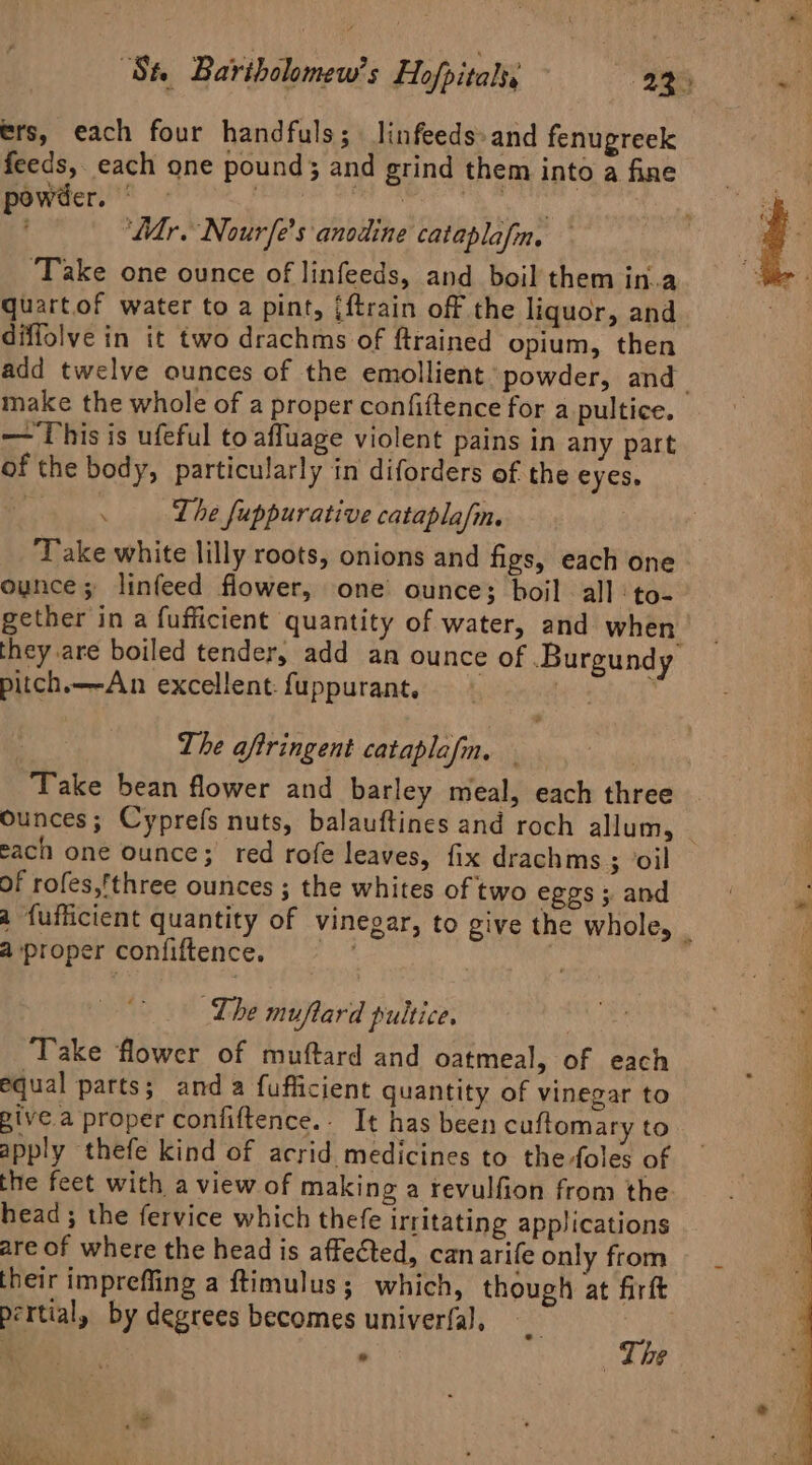 ers, each four handfuls; linfeeds- and fenugreek feeds, each one pound; and grind themintoafine : powder. © ph doh Ge ie ‘Mr. Nourfe’s anodine cataplafn. — i ‘Take one ounce of linfeeds, and boil them in.a quartof water to a pint, [f{train off the liquor, and diffolve in it two drachms of ftrained opium, then add twelve ounces of the emollient: powder, and | make the whole of a proper confiftence for a pultice. — This is ufeful to afluage violent pains in any part of the body, particularly in diforders of the eyes. . Lhe fuppurative cataplafm. Take white lilly roots, onions and figs, each one ounce; linfeed flower, one ounce; boil all :to- gether in a fufficient quantity of water, and when they are boiled tender, add an ounce of Burgundy pitch.——An excellent. fuppurant. i | The aftringent cataplafm, : Take bean flower and barley meal, each three Ounces; Cyprefs nuts, balauftines and roch allum, | cach one ounce; red rofe leaves, fix drachms ; oil of rofes,’three ounces ; the whites of two eggs ; and a {ufficient quantity of vinegar, to give the whole, ‘ a proper confiftence. The muftard pultice. Take flower of muftard and oatmeal, of each equal parts; anda fufficient quantity of vinegar to give a proper confiftence.- It has been cuffomary to apply thefe kind of acrid medicines to the -foles of the feet with a view of making a revulfion from the head ; the fervice which thefe irritating applications are of where the head is affected, canarife only from their imprefling a ftimulus; which, though at firft pertial, by degrees becomes univerfal, AS a 7 : ¢