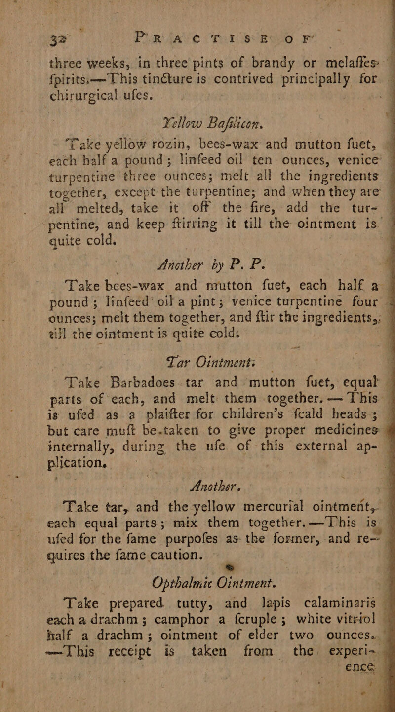 32 AC PDR Ave Tone elgg . FF three weeks, in three pints of brandy or melaftes 4 fpirits.——This tincture is contrived Spies for — chirurgical ufes. Fellow Bafiicon. Take yellow rozin, bees-wax and mutton fuet, — each half a pound; linfeed oil ten ounces, venice’ © turpentine three ounces; meit all the ingredients together, except the turpentine; and when they are ol melted, take it off the fire, add the tur- | ‘pentine, and keep ftirring it till the ointment is. | quite cold. 4 Lather by P. P. Take bees-wax and mutton fuet, each half as | pound ; linfeed oil a pint; venice turpentine four @ ounces; melt them together, and ftir the ingredients,: | ti}l the ointment is quite cold: } at Tar Ointment: Take Barbadoes tar and mutton fuet, equal — parts of each, and melt them together. — This — is ufed as a platfter for children’s fcald heads; © but care muft be.taken to give proper medicines — internally, during the ufe. of this external ap- © plication, | , Another. a Take tar, and the yellow mercurial ointment,- | each equal parts; mix them together.—This is ufed for the fame purpofes as- the former, and re--_ quires the fame caution. ~ Opthalmic Ointment. Take prepared tutty, and Japis calaminaris — each a drachm ; camphor a fcruple ; white vitriol — half a drachm; ointment of elder two ounces. — —This receipt is taken from the experi~ ence