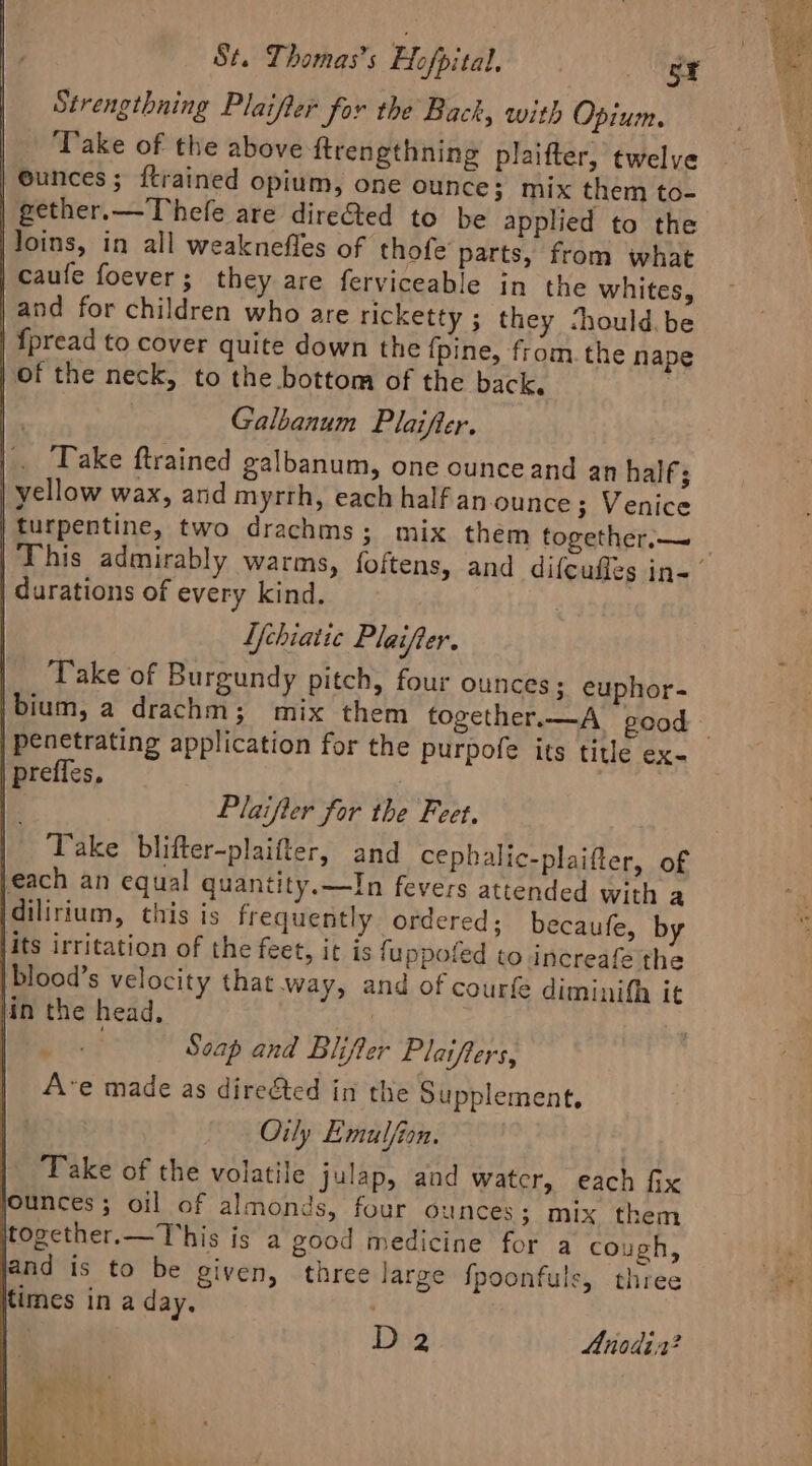 Strengthning Plaifter for the Back, with Opium. Take of the above ftrengthning plaifter, twelve | eunces; ftrained opium, one ounce; mix them to- | gether.—Thefe are dire&amp;ted to be applied to the loins, in all weaknefles of thofe parts, from what | caufe foever ; they are ferviceable in the whites, | and for children who are ricketty ; they Should. be | {pread to cover quite down the {pine, from. the nape of the neck, to the bottom of the back. 2 Galbanum Plaifter. Take ftrained galbanum, one ounceand an half; | yellow wax, and myrrh, each half an.ounce; Venice turpentine, two drachms; mix them together.— durations of every kind. Ufchiatic Plaifter. Take of Burgundy pitch, four ounces; euphor- ibium, a drachm; mix them together.—A_ good preffes, } Plaifter for the Feet. | Take blifter-plaifter, and cephalic-plaifter, of jeach an equal quantity.—In fevers attended with a idilirium, this is frequently ordered; becaufe, by jits irritation of the feet, it is fuppofed to increafe the blood’s velocity that way, and of courfe diminifh it Hin the head, | | | Scap and Blifter Plaifters, Ave made as diregted in the Supplement. Oily Emulfion. Take of the volatile julap, and watcr, each fix jounces ; oil of almonds, four ounces; mix them together.—This is a good medicine for a cough, and is to be given, three large {poonfuls, three times in a day. | ) Die Anodir?