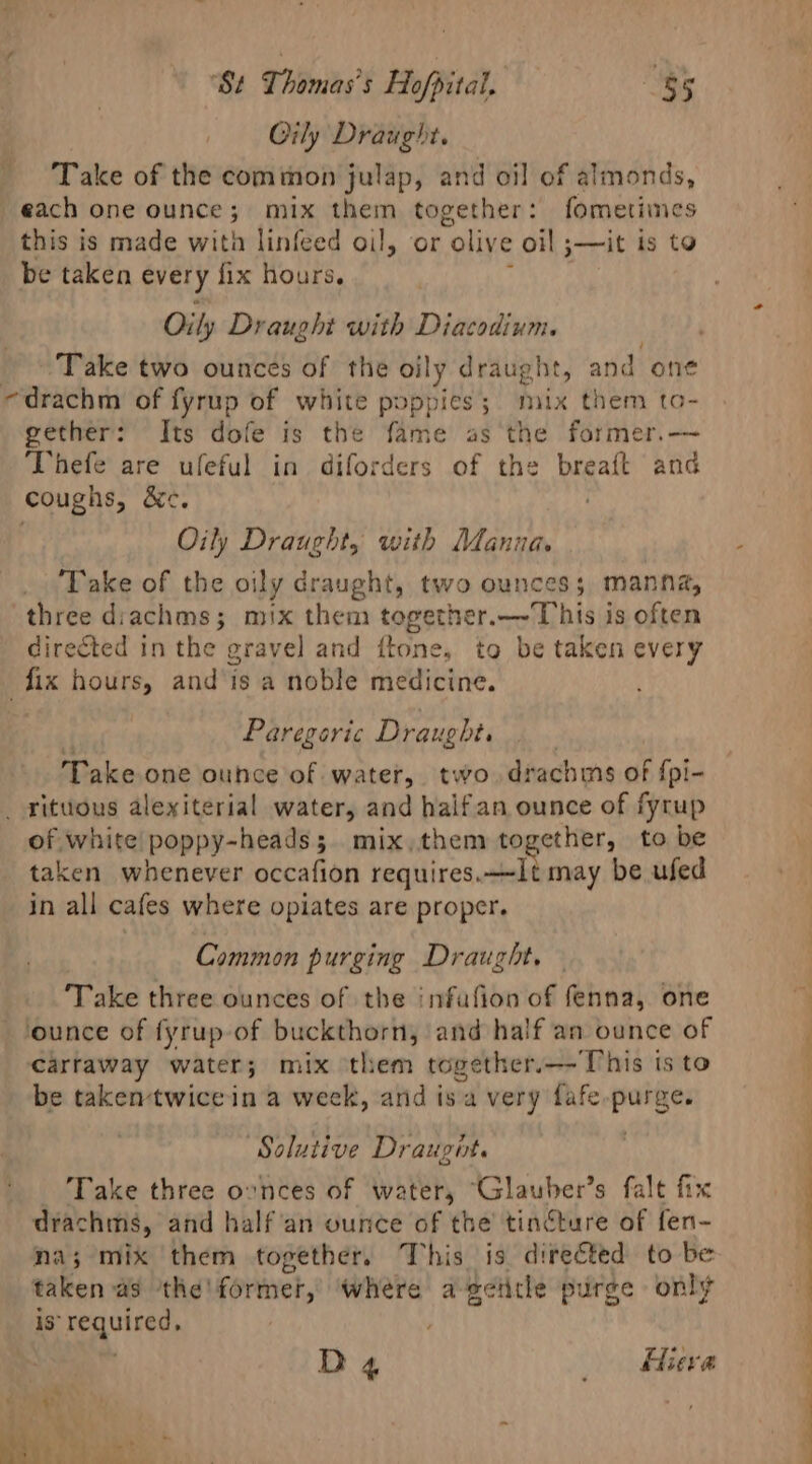 Oily Draught. Take of the common julap, and oil of almonds, each one ounce; mix them together: fometimes this is made wita linfeed oil, or “olive oil ;—it is to be taken every fix hours. ; Oily Draught with Diacodium. Take two ounces of the oily draught, and one -drachm of fyrup of white poppies; mix them to- gether: Its dofe is the fame as the former.— Thefe are ufeful in diforders of the Raat and coughs, Ce Oily Draught, with Manna. Take of the oily draught, two ounces; manna, three diachms; mix them together.—-T)his is often directed in the gravel and ftone, to be taken every ‘fix hours, and is a noble medicine. Paregeric Draught. Take one ounce of water, two drachms of {pi- _ ritttous alexiterial water, and halfan ounce of fyrup of white poppy-heads; mix,them together, to be taken whenever occafion requires.—-1t may be ufed in all cafes where opiates are proper. Common purging Draught. Take three ounces of the infufion of fenna, one ounce of fyrup of buckthorn, and half an ounce of carraway water; mix them together.—-This isto be takentwicein a week, and i is a very fafe. sap ‘Solutive Dr augite Take three ovnces of water, “Glauber’s falt fix drachms, and half an ounce of the’ tincture of fen- na; mix them together. This is directed to be taken a9 ‘the! former,’ Where ageiitle purge only is required, D4 eve ~ 2 4 2h ~*~ Bais ie ? eo OF athe.