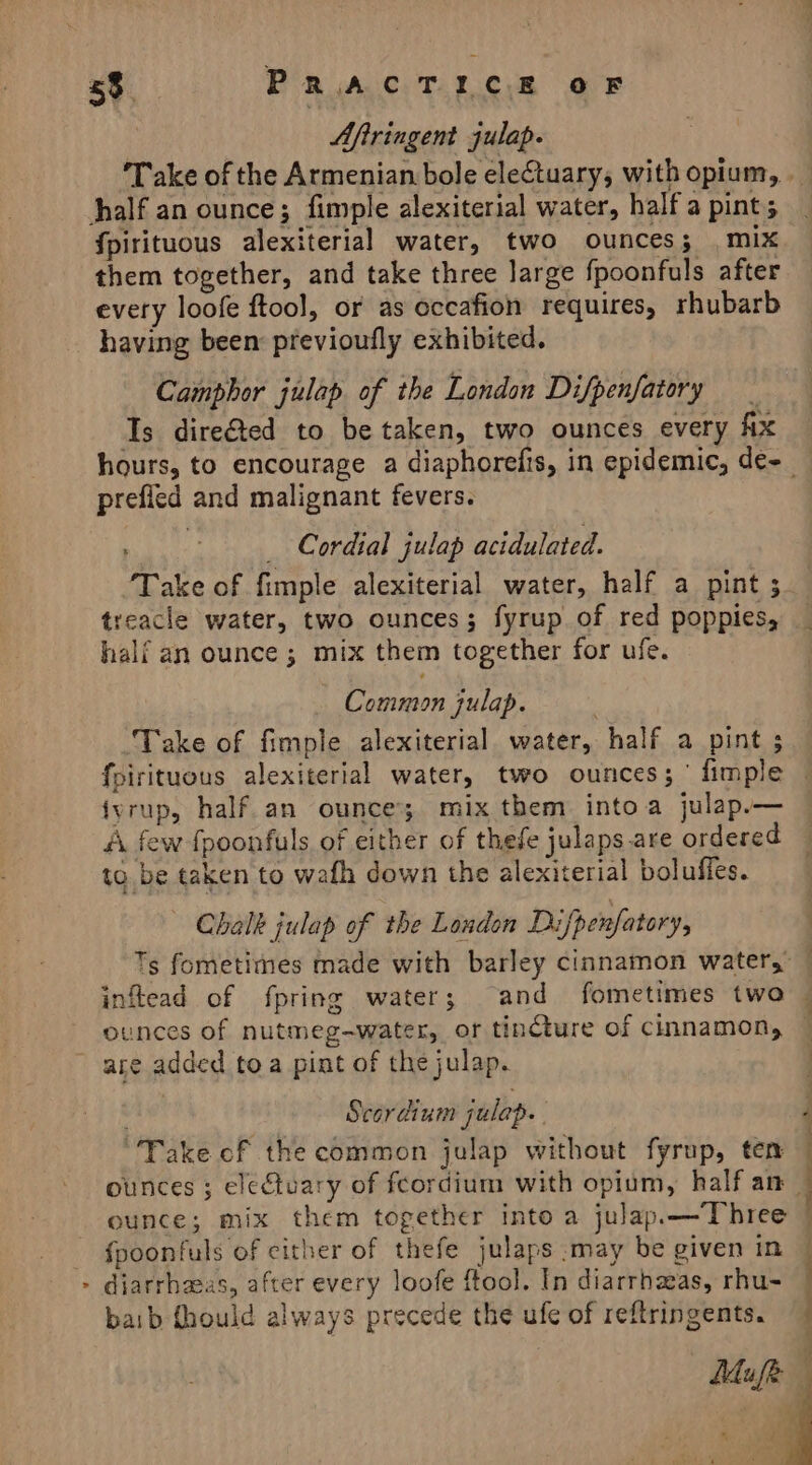 Aftringent julap. half an ounce; fimple alexiterial water, half a pint; fpirituous alexiterial water, two ounces; mix them together, and take three large fpoonfuls after every loofe ftool, or as occafion requires, rhubarb having been: previoufly exhibited. Camphor julap of the London Difpenfatory _ Is dire@ted to be taken, two ounces every Ax prefied and malignant fevers. _ Cordial julap acidulated. ‘Take of fimple alexiterial water, half a pint ; treacle water, two ounces; fyrup of red poppies, half an ounce ; mix them together for ufe. Common julap. Take of fimple alexiterial. water, half a pint ; fpirituous alexiterial water, two ounces; ' fimple {yrup, half an ounce; mix them into a julap.— A few fpoonfuls of either of thefe julaps. are ordered to be taken to wafh down the alexiterial boluffes. — Chalk julap of the Loudon Difpenfatory, inftead of fpring water; and fometimes two ounces of nutmeg-water, or tinCture of cinnamon, are added toa pint of the julap. . Scordium julap. “Take of the common julap without fyrup, ten ounce; mix them together into a julap.—Three {poonfuls of cither of thefe julaps :may be given in &gt; diarrhaeas, after every loofe ftool. In diarrhzas, rhu- baib fhould always precede the ufe of reftringents. | | | . \s