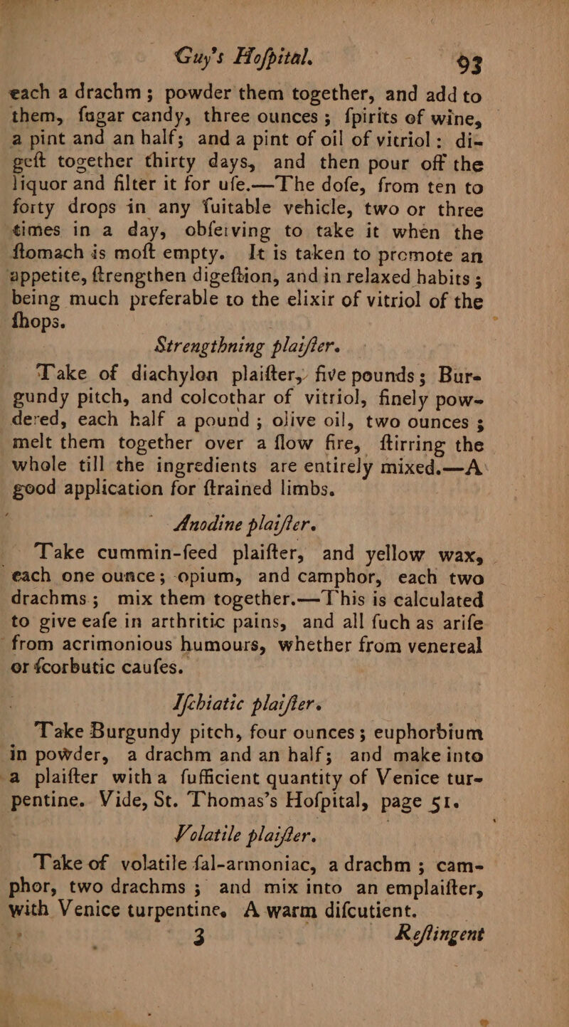 oe Guy's Hopital. 83 each a drachm ; powder them together, and add to them, fugar candy, three ounces ; {pirits of wine, a pint and an half; anda pint of oil of vitriol: di- geft together thirty days, and then pour off the liquor and filter it for ufe-—The dofe, from ten to forty drops in any fuitable vehicle, two or three times in a day, obfeiving to take it when the ftomach is moft empty. It is taken to promote an appetite, ftrengthen digeftion, and in relaxed habits ; being much preferable to the elixir of vitriol of the fhops. | , Strengthning plaifier. Take of diachylon plaifter, five pounds; Bure gundy pitch, and colcothar of vitriol, finely pow- dered, each half a pound ; olive oil, two ounces ; melt them together over a flow fire, ftirring the whole till the ingredients are entirely mixed.—A good application for {trained limbs. Anodine plaifier. Take cummin-feed plaifter, and yellow wax, each one ounce; opium, and camphor, each two drachms.; mix them together.—This is calculated to give eafe in arthritic pains, and all fuchas arife from acrimonious humours, whether from venereal or fcorbutic caufes. U[chiatic plaifier. Take Burgundy pitch, four ounces; euphorbium in powder, a drachm and an half; and make into a plaifter witha fufficient quantity of Venice tur- pentine. Vide, St. Thomas’s Hofpital, page 51. Volatile plaifter. . Take of volatile fal-armoniac, adrachm ; cam- phor, two drachms ; and mix into an emplaifter, with Venice turpentine. A warm difcutient.