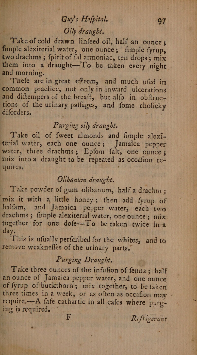 . Orly draught. _ Takeofcold drawn linfeed oil, half an ounce ; fimple alexiterial water, one ounce; fimple fyrup, two drachms ; fpirit of fal armoniac, ten drops; mix them into a draught—To be taken every night and morning. | Thefe are in great efteem, and much ufed in common practice, not only in inward ulcerations and diftempers of the breaft, but alfo in obftruc- tions of the urinary paflages, and fome cholicky ~ diforders. Purging oily draught. Take oil of fweet almonds and fimple alexi- terial water, each one ounce; Jamaica pepper water, three drachms; Epfom falt, one ounce; mux intoa draught to be repeated as occafion re- QUIres. ’ Olibanum draught. . Take powder of gum olibanum, half a drachm ; ‘mix it with a little honey; then add fyrup of balfam, and. Jamaica pepper water, each two drachms ; fimple alexiterial water, one ounce; mix together for one dofe—To be taken twice ina day. | This is ufually perfcribed for the whites, and ta remove weaknelles of the urinary parts.’ Purging Draught. , Take three ounces of the infufion of fenna; half an ounce of Jamaica pepper water, and one ounce of fyrup of buckthorn; mix together, to be taken three times in a week, or 2s often as occafion may - require.—A fafe cathartic in all cafes where purg- ing isrequired. , Refrizerant