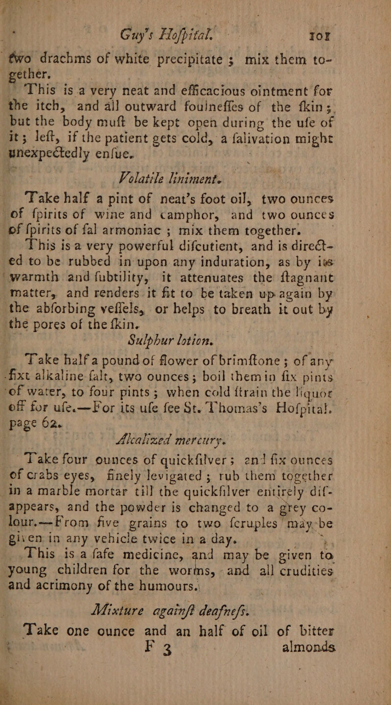 Ris Guy’s Hofpital, — ror two drachms of white precipitate ; mix them to- gether. | shai” This is.a very neat and efficacious ointment for the itch, and all outward fouineffes of the fkin;. but the body muft be kept open during the ufe of it; left, if the patient gets cold, a falivation might unexpectedly enfue. : Volatile liniment. Take half a pint of neat’s foot oil, two ounces of fpirits of wine and camphor, and two ounces of {pirits of fal armoniae ; mix them together. _ This isa very powerful difcutient, and is direét- ed to be rubbed in upon any induration, as by iss ‘warmth and fubtility, it attenuates the ftagnane matter, and renders it fit to be taken up again by the abforbing veflels, or helps to breath it out by the pores of the fkin. | Sulphur lotion. as, Take half a pound of flower of brimftone ; of any fixt alkaline falt, two ounces; boil themin fix pints ‘of water, to four pints; when cold {train the liquor of for ufe.—For its ule fee St. Vhomas’s Hofpital. page 62. | Alcalized mercury. Take four ounces of quickfilver; 2nd fix ounces of crabs eyes, finely levigated ; rub them together in a marble mortar till the quickfilver entirely dif- appears, and the powder is changed to a grey co- lour.—From five grains to two fcruplesmay-be given in any vehicle twice in a day. ata ob This isa fafe medicine, and may be given to young children for the worms, and all crudities and acrimony of the humours.) ) | | Mixture againft deafnefs. _ Take one ounce and an half of oil of bitter t : Ba almonds