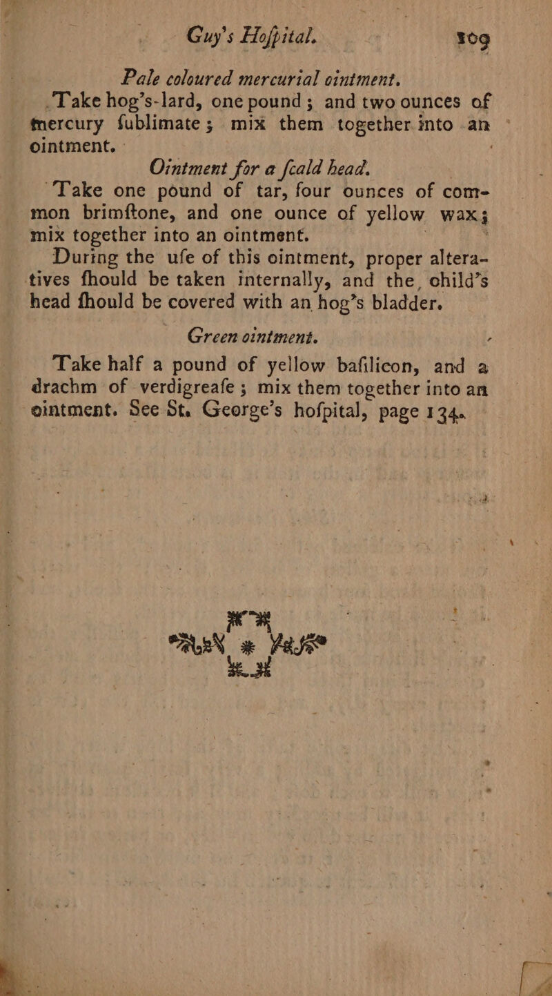 Guy's Hofpital. tie tog Pale coloured mercurial ointment. Take hog’s-lard, one pound; and two ounces of ointment. - Ointment for a fcald head. : Take one pound of tar, four ounces of com- mon brimftone, and one ounce of yellow wax; mix together into an ointment. | ’ During the ufe of this ointment, proper altera- tives fhould be taken Internally, and the, child’s head fhould be covered with an hog’s bladder. Green ointment. , Take half a pound of yellow bafilicon, and a _ drachm of verdigreafe ; mix them together into an ointment. See St. George’s hofpital, page 134.