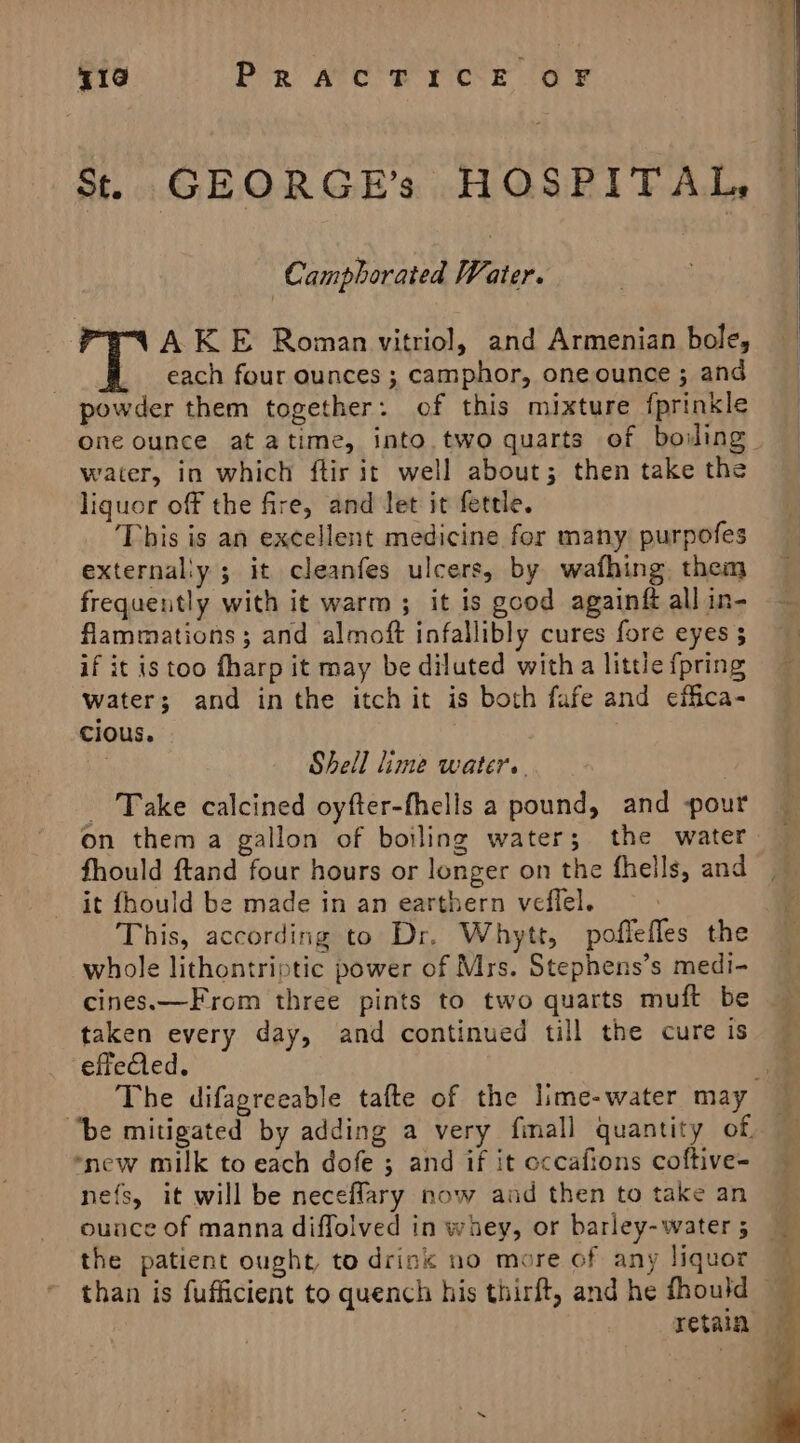 St. GEORGE’s HOSPITAL, Camphorated Water. A KE Roman vitriol, and Armenian bole, each four ounces ; camphor, one ounce ; and powder them together: of this mixture fprinkle one ounce at atime, into two quarts of boing: water, in which ftir it well about; then take the liquor off the fire, and Jet it fettle. This is an excellent medicine for many) purpofes externally ; it cleanfes ulcers, by wafhing. them frequently with it warm; it is good againft all in- flammations; and almoft infallibly cures fore eyes 5 if it istoo fharp it may be diluted with a little {pring water; and inthe itch it is both fafe and effica- cious. | Shell lime water. Take calcined oyfter-fhells a pound, and pour on them a gallon of boiling water; the water fhould ftand four hours or longer on the fhells, and it fhould be made in an earthern veflel. This, according to Dr. Whytt, poffefles the whole lithontriptic power of Mrs. Stephens’s medi- cines.—From three pints to two quarts muft be taken every day, and continued till the cure is effeQed. . The difagreeable tafte of the lime-water may “be mitigated by adding a very fmall quantity of. ‘new milk to each dofe ; and if it occafions coftive- nefs, it will be neceflary now aad then to take an ounce of manna diffolved in whey, or barley-water ; the patient ought, to drin« no more of any liquor than is fufficient to quench his thirft, and he fhould retain