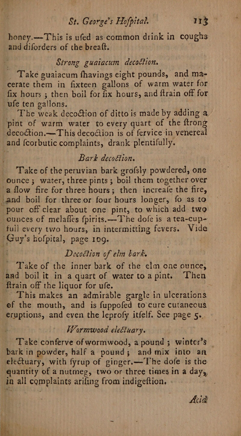 honey.—T his is ufed as common drink in coughs and diforders of the breaft. ! ; Strong guaiacum decoction. | _ Take guaiacum fhavings eight pounds, and ma- cerate them in fixteen gallons of warm water for fix hours ; then boil for fix hours, and ftrain off for ufe ten gallons. The weak decoétion of ditto is made by adding a pint of warm water to every quart of the ftrong decoction.—T his decodiion is of fervice in venereal and {corbutic complaints, drank plentifully. Bark decoction, Take of the peruvian bark grofsly powdered, one Ounce ; water, three pints ; boi! them together over ‘a flow fire for three hours; then increafe the fire, _and boil for three or four hours longer, fo as to pour off clear about one pint, to which add two ounces of melafles fpirits.—TVhe dofe is a tea-cup-_ fuil every two hours, in intermitting fevers. Vide Guy’s hofpital, page 109. | . Deco€tion of elm bark. _ Take of the inner bark of the elm one ounce, and boil it in a quart of watertoapint. ‘Then ‘ftrain off the liquor for ufe. ; This makes an admirable gargle in ulcerations ef the mouth, and is fuppofed to cure cutaneous eruptions, and even the leprofy itfelf. See page 5.. Wormwood eleétuary. ‘Take conferve of wormwood, a pound ; winter’s bark in powder, half a pound; and mix into an electuary, with fyrup of ginger.—The dofe is the quantity of a nutmeg, two or three times in a day, in all complaints arifing from indigeftion. - | Acid