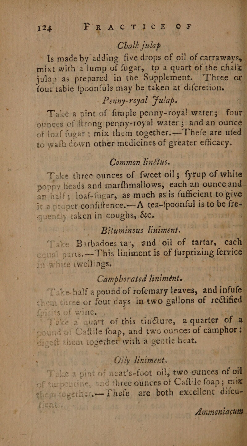 Chalk julap Ms made by adding five drops of oil of carraways, e mixt with a lump of fugar, to a quart of the chal julap as prepared in the Supplement. Three or four table fpoonfuls may be taken at difcretion. é Peuny-royal Fulap. ag Take a pint of fimple penny-royal water; four ounces of ftrong penny-royal water; and an ounce of loaf fugar : mix them together.—Thefe are ufed to waih down other ba aiteanns of greater efficacy. ats, 5 eS Sige Common linétus. Take three ounces of fweet oil; fyrup of whitel ‘poppy , heads and marfhmallows, cad an ounce and an palf; loaf-fegar, as much asis fufficient to give it a proper confiftence.—A tea~fpoonful is to ee fre=. ht juently taken in coughs, &amp;c. eit gi iy Bituminous liniment. Fake Barbadoes tar, and. oil of tartar, “each” wal 0 parte. eee liniment is of furprizing fervice ce iwellings. \ Camphorated liniment. — “»ke- half a pound of rofemary leaves, and infule chem three or four days in two gallons of rectified i Ine. Dake }a ‘quart of this tingture, a quarter en a id ot Caftile foap, and two ounces of camphor: dnp eft them together’ with a gentle heat. F + nah &lt; fa ne . 01 is liniment. Take 3 pi: st of Beat s-foot oil, two ounces of off of turpen tine and three ounces of Caftile foap ; mix: thew eee are both excellent difcu-