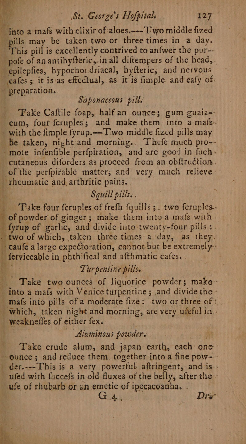 ~ into a mafs with elixir of aloes.--- Two middle fized pills may be taken two or three times in a day. This pill is excellently contrived to anfwer the pur— pofe of anantihyfteric,.in all diftempers of the head,. epilepfies, hypocho:driacal, hyfteric; and nervous cafes ; it is as effeCtual,.as it is fimple and eafy of: ~ preparation. Saponaceous pill. Take Caftile foap, halfan ounce; gum guaia-- cum, four fcruples; and make them into a mafs. - with the fimple fyrup.— Two middle fized pills may be taken, night and morning.. Thefe much pro-- mote infenfible perfpiration, and are good in fuch- ‘cutaneous diforders as proceed from an obftruétion. of the perfpirable matter; and very much relieve: rheumatic and arthritic pains. Sguill pills. . _ ‘Take four feruples of frefh fquills 5. two fcruples- of powder of ginger; make them into a mals with — _ fyrup of garlic, and divide into twenty-four pills &lt;. . two of which, taken three times a day, as they. caufe a large expectoration, cannot but be extremely: ' ferviceable in phthifical and afthmatic cafes. . Turpentine pillss. Take two ounces of liquorice powder; make- into a mafs with Venice turpentine; .and divide the - mafs into pills of a moderate fize: two or.three of : which, taken night and morning, are very ufeful in _ weaknelles of either fex. — Aluminous powder. Take crude alum, and japan earth, each one &gt; ~ ounce; and reduce them. together into a fine pow- - _ der.---This is a very powerful aftringent, and is: ufed with fuccefs in old fluxes of the belly, after the - ufe of rhubarb or an emetic of ipecacoanha. . G4, Dre