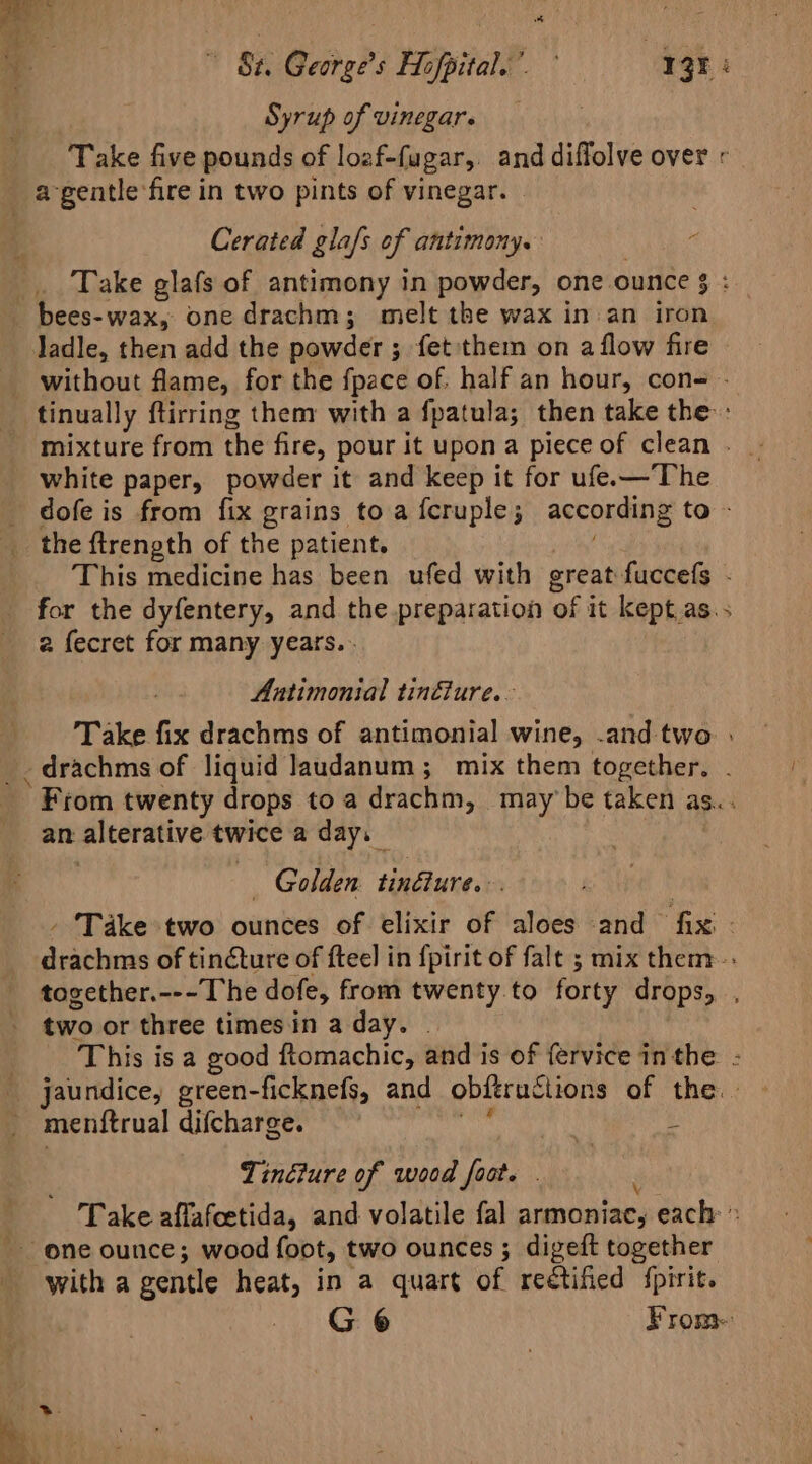 «82. George’s Hofpital.” Agr: Syrup ofvinegare = Take five pounds of loaf-fugar,. and diffolve over « ie Cerated glafs of antimony. ‘ Take glafs of antimony in powder, one ounce $ : ladle, then add the powder ; 3 fet'them on a flow fire © without flame, for the fpace of. half an hour, con- - tinually ftirring them with a fpatula; then take the: mixture from the fire, pour it upon a piece of clean . white paper, powder it and keep it for ufe.—The dofe is from fix grains to a fcruple; according to - the ftrength of the patient. This medicine has been ufed with great fuccefs - for the dyfentery, and the preparation of it kept.as.. 2 fecret for many years. . Antimonial tincture. Take fix drachms of antimonial wine, .and two » _drachms of liquid Jaudanum; mix them together. . ‘From twenty drops to a drachm, may’ be taken as... an alterative twice a day, — — Golden fintlures: ; - Take two ounces of elixir of aloes and ‘hx : erm of tinéture of ftee] in fpirit of fale ; mix them. tovether.---The dofe, from twenty. to forty drops, two or three times in a day. ‘This isa good ftomachic, and is of {ervice in the : jaundice, green-ficknefs, and obftructions of the.» menftrual difcharge. Tinéiure of wood foot. . Take afflafeetida, and volatile fal armoniac, each » We with a gentle heat, in a quart of reétified {pirit. -. G¢ From-