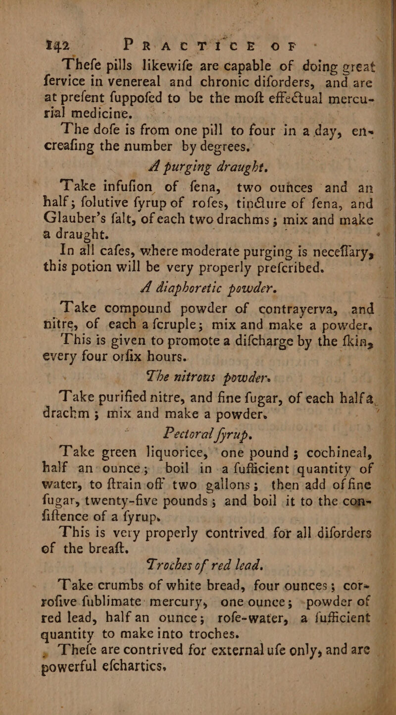 mo. PRaAcT?cE OF | Thefe pills likewife are capable of doing great fervice in venereal and chronic diforders, and are at prefent fuppofed to be the moft effectual mercu- rial medicine. &lt;i | The dofe is from one pill to four in a day, en= — creafing the number by degrees,” 3 fA purging draught, | Take infufion of fena, two oufces and an half ; folutive fyrup of rofes, tinflure of fena, and — Glauber’s falt, of each two drachms ; mix and make a draught. : ; ‘ In all cafes, where moderate purging is neceflary, | this potion will be very properly prefcribed. a | 4 diaphoretic powder. i Take compound powder of contrayerva, and nitre, of each afcruple; mix and make a powder, — This is given to promote a difcharge by the fking _ every four orfix hours. . | The nitrous powder | Take purified nitre, and fine fugar, of each halfa, drachm ; mix and make a powder. . | Pectoral fyrup. : Take green liquorice, ‘one pound; cochineal, half an ounce; boil ina fuflicient quantity of water, to ftrainoff two gallons; then add offine fugar, twenty-five pounds; and boil .it to the con= fiftence of a fyrup. This is very properly contrived. for all diforders _ of the breaft. Troches of red lead. ‘Take crumbs of white bread, four ounces; cor= — rofive.fublimate: mercury, one ounce; -powder of — red lead, half an ounce; rofe-water, a fufficient quantity to makeinto troches. _ : , Thefe are contrived for external ufe only, and are powerful efchartics.