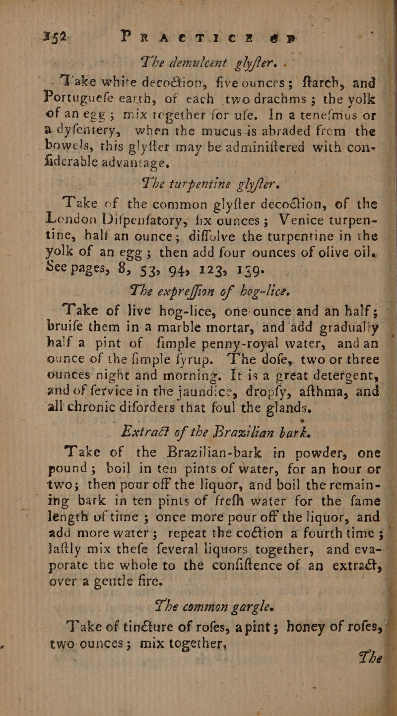 = 352. ParkOaive 2s The demulcent glyfter. . ke . '.. Vake white deco@ion, five ounces; ftarch, and Portuguefe earth, of each twodrachms ; the yolk — of anege ; mix together for ufe. In atene{mus or a dyfentery, when the mucus is abraded from the _ bowels, this glyfter may be adminiftered with con&lt; fiderable advantage, . The turpentine ghyfter. : ey Take of the common glyfter decoction, of the London Difpenfatory, fix ounces; Venice turpen- — tine, half an ounce; diffulve the turpentine in the — yolk of an egg; then add four ounces of olive oil, — ‘See pages, 8, 53, 94) 123, 139 | 4 The expreffion of hog-lice. i Take of live hog-lice, one ounce and an half; — bruife them in a marble mortar, and add gradually half a pint of fimple penny-royal water, andan ‘ ounce of the fimple fyrup. The dofe, two or three ounces night and morning. It isa great detergent, and of fervice in the jaundice, dropfy, afthma, and — all chronic diforders that foul the glands. a Extra of the Brazilian bark. ; Take of the Brazilian-bark in powder, one — pound; boil in ten pints of water, for an hour or two; then pour off the liquor, and boil the remain- ing bark in ten pints of frefh water for the fame — length of time ; once more pour off the liquor, and _ add more water; repeat the coction a fourth time i lafily mix thefe feveral liquors together, and eva- porate the whole to the confiftence of an extract, &amp; over a gentle fire. % The common gargle. Take of tin€ture of rofes, apint; honey of rofes, two ounces; mix together, a