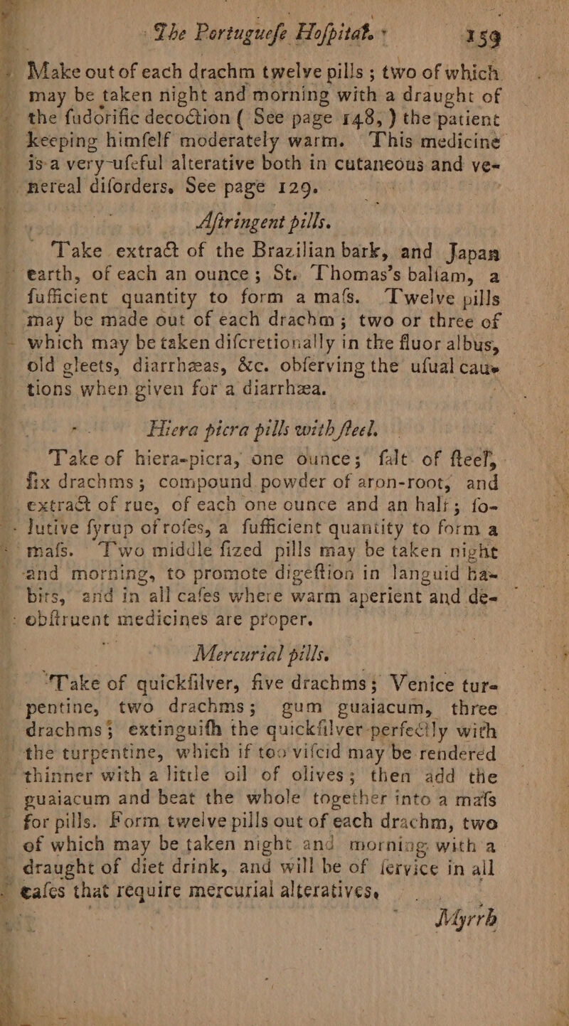 | Make out of each drachm twelve pills ; two of which may be taken night and morning with a draught of the fudorific decoction ( See page 148, ) the patient keeping himfelf moderately warm. This medicine Aftringent pill, Take extract of the Brazilian bark, and Japan fufficient quantity to form amafs. Twelve pills which may be taken difcretionally in the fluor albus, old gleets, diarrhzas, &amp;c. obferving the ufual caus tions when given for a diarrhea. Hiera picra pills with freel, Take of hiera-picray one ounce; falt. of fteef, fix drachms; compound powder of aron-root, and bits, and in all cafes where warm aperient “and de- Mercurial pills. “Take of quickfilver, five drachms; Venice tur« drachms} extinguifh the quickfilver perfectly with of which may be taken night and morning: with a Myrrh