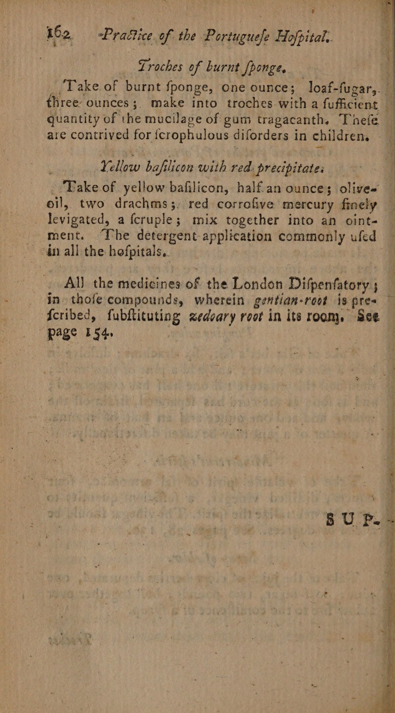 Lroches of burnt fponge, quantity of the mucilage of gum tragacanth. Thefe are contrived for {crophulous diforders in childrens Yellow bafilicon with red: precipitates _Takeof yellow bafilicon, half.an ounces olives levigated, a fcruple; mix together into an oint- ment. ‘The detergent application commonly ufed ~ dn all the hefpitals.. | Al} the medicines of the London Difpenfatory ; in thofe compounds, wherein gentian-root is pre fcribed, fubftituting zedcary root in its room, See page 154. meat