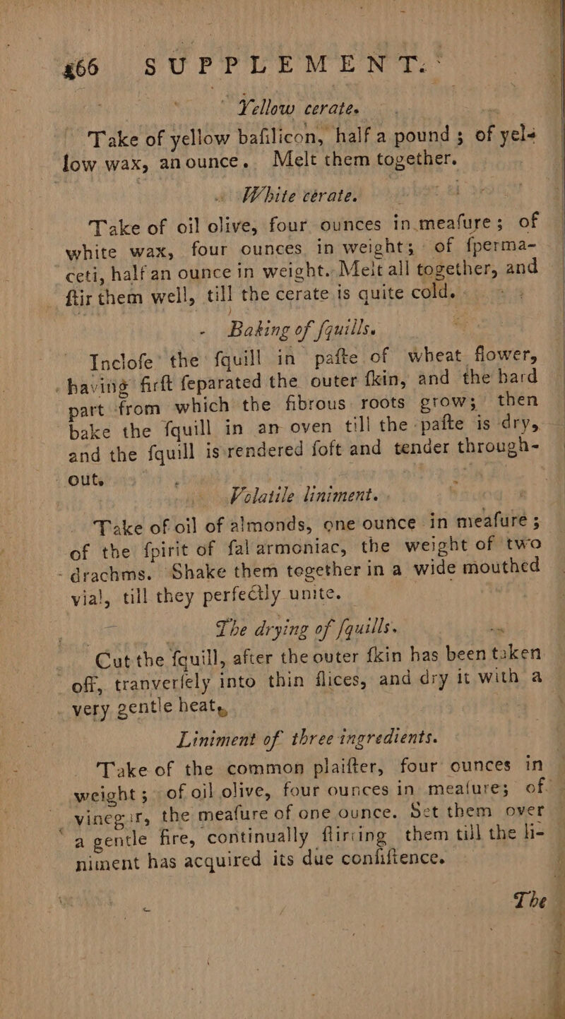 665 SUPPLEMENT. : Yellow cerate. fait Take of yellow bafilicon, half a pound ; of yel&lt; White cerate. Take of oil olive, four ounces in.meafure; of white wax, four ounces in weight; of fperma- ceti, halfan ounce in weight. Meit all together, and ftir them well, till the cerate is quite cold. | - Basing of fquills. Inclofe’ the fquill in pafte of wheat flower, part from which the fibrous roots grow; then bake the fquill in an oven till the pafte is dry, and the fquill is rendered foft and tender through- : Volatile liniment. Take of oil of almonds, one ounce in meafure ; of the fpirit of falarmoniac, the weight of two vial, till they perfectly unite. The drying of /quills. i Cut the fquill, after the outer fkin has been taken ws Liniment of three ingredients. Take of the common plaifter, four ounces in niment has acquired its due confiftence. a } = ¥ : ‘%