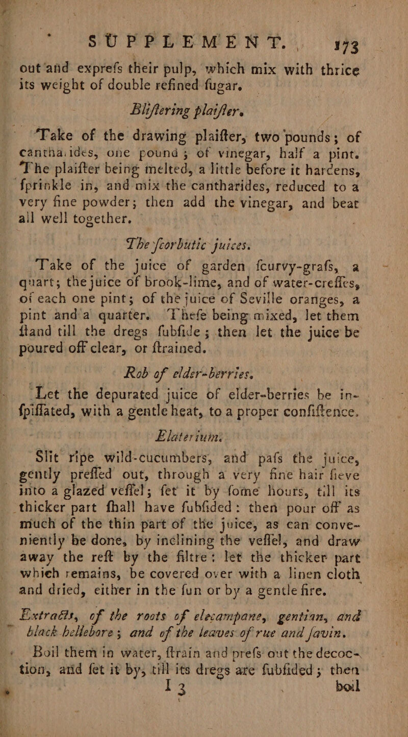 —— its weight of double refined fugar, Blifiering plaifter. : Take of the drawing plaifter, two ‘pounds; of The plaifter being melted, a little before it hardens, very fine powder; then add the vinegar, and bear all well together. , , The feorbutic juices. Take of the juice of garden fcurvy-grafs, a quart; the juice of brook-lime, and of water-crefles, pint anda quarter. ‘Thefe being mixed, let them poured off clear, or ftrained. | Rob of elder-berries. ‘Let the depurated juice of elder-berries be in- | fpiffated, with a gentle heat, to a proper confiftence. Elateriuin: Slit ripe wild-cucumbers, and pafs the juice, into a glazed veflel; fet it by fome hours, till its much of the thin part of the juice, as can conve-~ niently be done, by inclining the veflel, and draw away the reft by the filtre: let the thicker part whieh remains, be covered over with a linen cloth and dried, either in the fun or by a gentle fire. Extras, of the roots of elecampane, gentian, and Boil them in water, ftrain and prefs: out the decoc=, tion, atid fet it by, till its dregs are fubfided ; then pie boil {