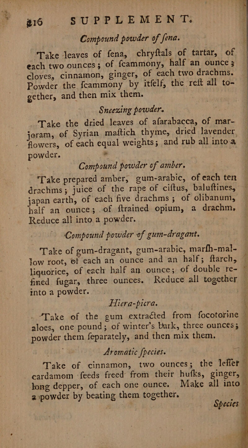 Compound powder of fena. | | Take leaves of fena, chryftals of tartar, of each two ounces; of fcammony, half an ounce 3 cloves, cinnamon, ginger, of each two drachms. | Powder the fcammony by itfelf, the reft all to- gether, and then mix them. Sneezing powder. Take the dried leaves of afarabacca, of mar- jeram, of Syrian maftich thyme, dried lavender, flowers, of each equal weights; and rub all into a powder. J | 3 Compound powder of amber. Take prepared amber, gum-arabic, of each ten drachms ; juice of the rape of ciftus, baluftines, — japan earth, of each five drachms; of olibanum, ~ half an ounce; of ftrained opium, a drachm, Reduce all into a powder. ‘Compound powder of gum-dragant. Take of gum-dragant, gum-arabic, marfh-mal- low root, ef each an ounce and an half; ftarch, (: liquorice, of each half an ounce; of double re- © fined fugar, three ounces. Reduce all together — into a powder. | Hiera-picra. 3 aloes, one pound; of winter’s Dark, three ounces; © powder them feparately, and then mix them. Aromatic [pecies. Take of cinnamon, two ounces; the leffer- cardamom feeds freed from their hufks, ginger, — Jong depper, of each one ounce. — Make all into a powder by beating them together. Sed At ake eae Species