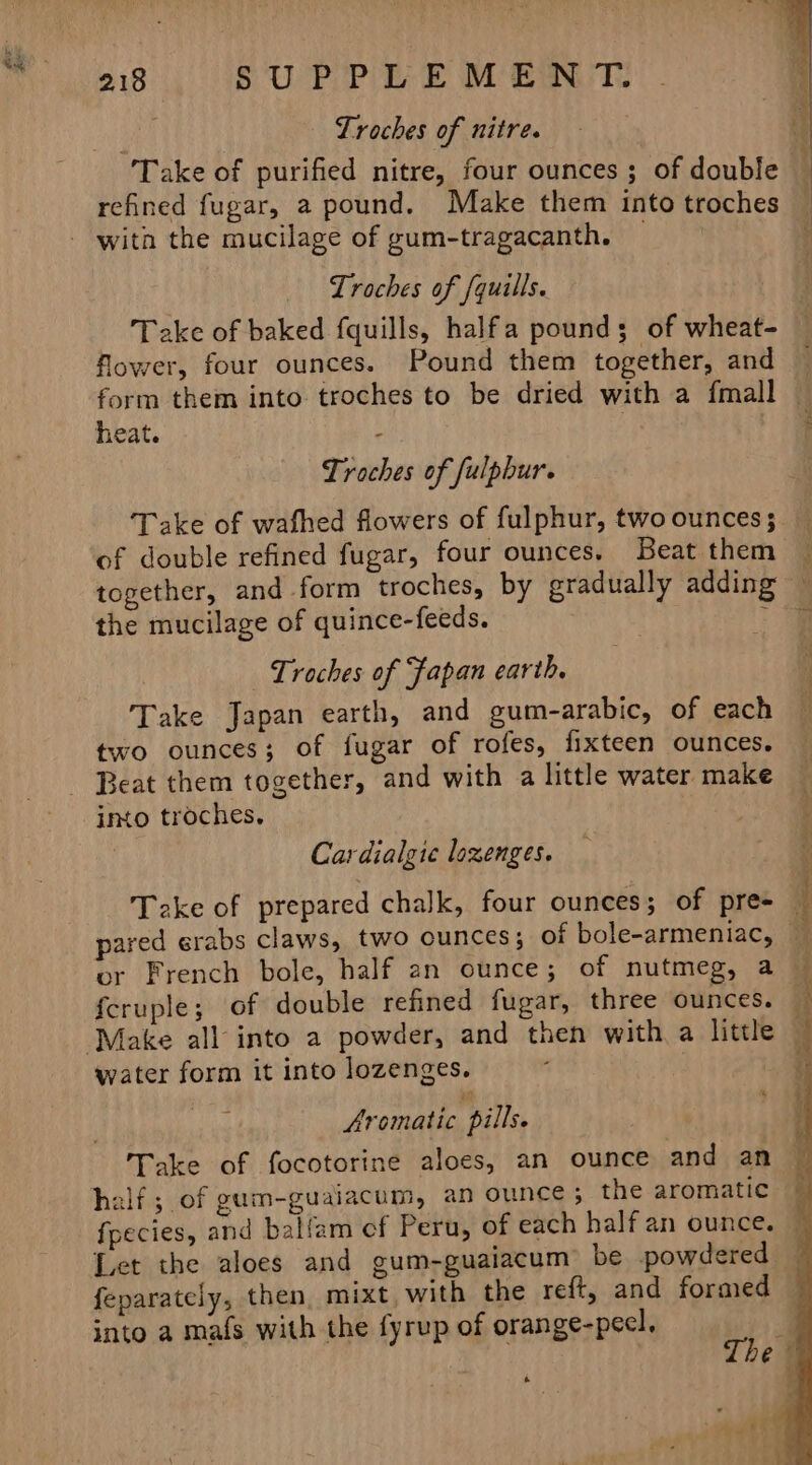 Lroches of nitre. Take of purified nitre, four ounces; of double refined fugar, a pound. Make them into troches Lroches of quills. Take of baked fquills, halfa pound; of wheat flower, four ounces. Pound them together, and heat. Troches of fulpbur. of double refined fugar, four ounces. Beat them the mucilage of quince-feeds. Troches of Fapan earth, Take Japan earth, and gum-arabic, of each two ounces; of fugar of rofes, fixteen ounces. into troches, . | Cardialgie lozenges. Take of prepared chalk, four ounces; of pre- or French bole, half an ounce; of nutmeg, a fcruple; of double refined fugar, three ounces. water form it into lozenges. Aromatic pills. Take of focotorine aloes, an ounce and an half ; of gum-guaiacum, an ounce ; the aromatic Let the aloes and gum-guaiacum be powdered feparately, then, mixt, with the reft, and formed into a mafs with the fyrup of orange-pecl. Lo