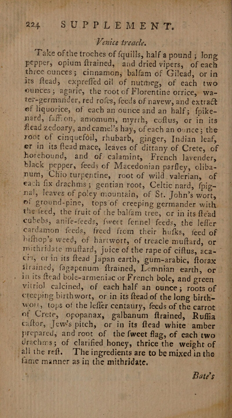 Venice treacle. Take of the troches of fquills, half a pound ; long pepper, opium flrained, and dried vipers, of each its flead, expreffed oil of nutmeg, of each two ounces; agaric, the root of Florentine orrice, wa- ter-germander, red rofes, feeds of navew, and extract ef liquorice, of each an ounce and an half; fpike- nard, fafion, amomum, myrrh, coftus, or in its flead zedoary, and camel’s hay, ofeach an ounce; the root of cinquefoil, rhubarb, ginger, Indian leaf, ef in its ffead mace, leaves of dittany of Crete, of horehound, and of calamint, French lavender, black pepper, feeds of Macedonian parfley, oliba- each fix drachms ; gentian root, Celtic nard, {pig- ‘nal; leaves of potey mountain, of St. John’s wort, o! grovnd-pine, tops of creeping germander with. thejieed, the fruit of che balfam tree, cr in its ftead cubebs, anife-feeds, fweet fennel feeds, the lefler cardamon feeds, freed from their hufks, feed of bifhop’s weed, of hartwort, of treacle muftard, or ci, or in its ftead Japan earth, gum-arabic, ftorax in its ftead bole-armeniac or French bole, and green vitriol) calcined, of each half an ounce; roots of creeping birthwort, or in its ftead of the long birth- woll, tops of the lefler centaury, feeds of the carrot of Crete, opopanax, galbanum ftrained, Rufiia caftor, Jew’s pitch, or in its ftead white amber prepared, and root of the fweet flag, of each two drachins; of clarified honey, thrice the weight of all the reft. The ingredients are to be mixed in the fame manner as in the mithridate. Bate’s