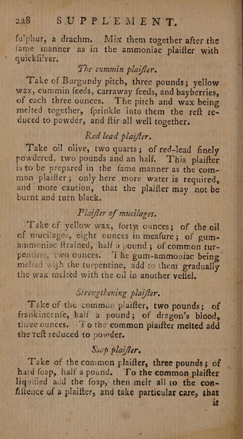 fu'phur, a drachm. Mix them together after the fame manner as in the ammoniac plaifter with quickiilver. The cummin plaifler. wax, cummin feeds, carraway feeds, and bayberries, of each three ounces. The pitch and wax being melted together, {prinkle into them the reft re- duced to powder, and ftir all well together. Red lead plaifter. Take oil olive, two quarts; of red-lead finely powdered, two pounds and an half... This plaifter and more caution, that the plaifter may not be burnt and turn black. ie; tak Plaifier of mucilages. Take of yellow wax, forty, ounces; of the oil of mucilages, eight ounces in meafure; of gum- cammoniac ftrained, half a pound ; of common tur- melied with the turpentine, add to them gradually the wax melted with the oil in another vellel. Strengthening plaifter. ‘Take of the common piaifter, two pounds; of frankincenfe, half a pound; of dragon’s blood, three ounces. ‘fo the common piaifter melted add the reft reduced to powder. Suep plaifler. 3 a Take of the common plaifter, three pounds; of hard foap, half a pound. To the common plaifter liquified add the foap, then melt all to the con- filience of a plaifter, and take particular care, that . Pave Puy ' 4