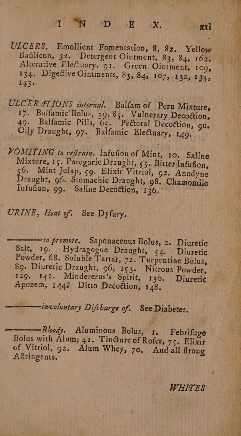 ti a: ep) oR a. ° xxi ULCERS. Emollient Fomentation, 8, 82. Yellow Bafilicon, 32. Detergent Ointment, 83, 84, 162% 134. Digeftive Ointments, 83, 84, 107,132, 134, 143. ULCERATIONS internal. Balfam of Peru Mixture, 17. Balfamic’ Bolus, 39, 85. Vulnerary Decoétion, 49. Balfamic Pills, 65. “Peéoral Decoétion, go. . Oily Draught, 97. Balfamic Electuary, 149. VOMITING to reftrain. Infufion of Mint, 10. Saline Mixture, 15. Paregoric Draught, 55. Bitter Infufion, 56. Mint Julap, 59. Elixir Vitriol, 92. Anodyne Draught, 96. Stomachic Draught, 98. Chamomile Infufion, 99. Saline Decoétion, 136. ba URINE, Heat of. See Dyfury. Salt, 19. Hydragogue Draught, 54. Diuretic Powder, 68. Soluble ‘Tartar, 72. Turpentine Bolus, 89. Diuretic Draught, 96, 153. Nitrous Powder, Apozem, 144° Ditto Decoétion, 148, Pe | involuntary Difcharge of. See Diabetes, = ‘Bolus with Alum; 41. Tinéture of Rofes, 75. Elixir of Vitriol, g2. Alum Whey, 70, And all trong Aflringents, | WHITES ne A i ge NS a
