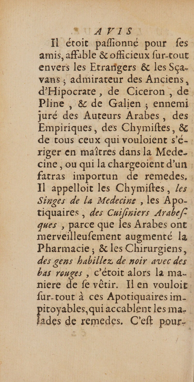 RU AN IS Ïl étoit paflionné pour fes amis, afible &amp; officieux fur-tout envers les Etrargers &amp; les Sca. vans ; admirateur des Anciens, d'Hipocrate , de Ciceron, de Pline , &amp; de Galien ; ennemi juré des Auteurs Arabes, des Empiriques, des Chymiftes, ë de tous ceux qui vouloient s’é- riger en maîtres dans la Mede. cine , ou qui la chargeoïent d’un : fatras importun de remedes, Il appelloit les Chymiftes, es Singes de La Medecine , les Àpo- tiquaires , des Cuifiniers Arabef: ques , parce que les Arabes ont merveilleufement augmenté la Pharmacie, &amp; les Chirurgiens, des gens habiles de noir avec des bas romges , C ’étoit alors la ma. niere de fe vêtir. Ilen vouloit fur-tout à ces Apotiquaires im pitoyables,quiaccablent les ma. lades de remedes. C’eft pour-