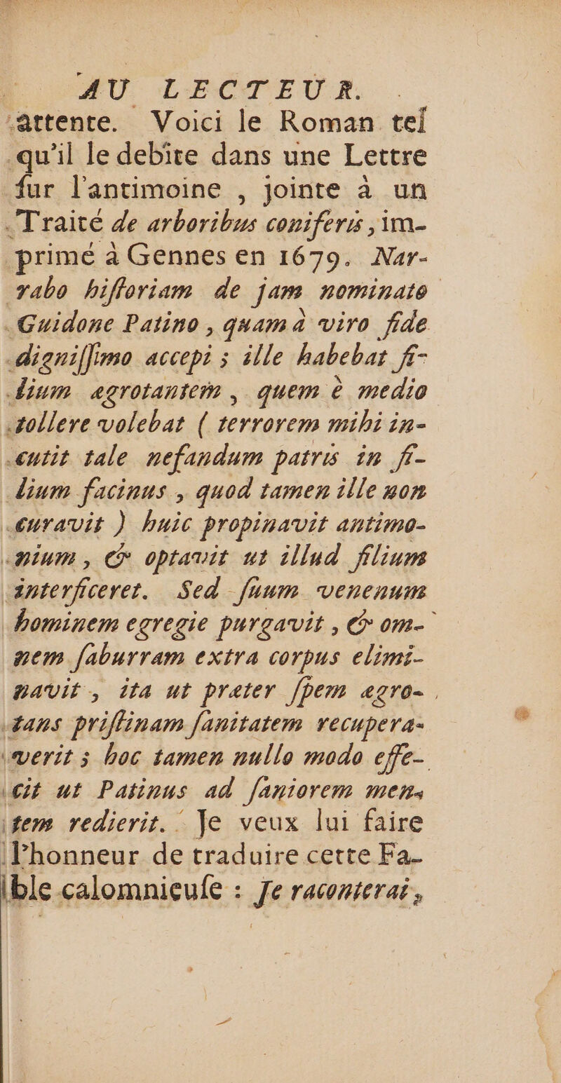 ‘attente. Voici le Roman tel qu'il le debite dans une Lettre fur l’antimoine , jointe à un Traité de arboribus coniferis | im primé à Gennes en 1679. Nur- yabo hifforiam de jam nominate .Guidone Patino , qaama viro fide digniffimo accepi ; ille habebat Nu dium agrotanter , quem è medio sollere volebat ( terrorem mihi in- cutit tale nefandum patris in f- dium facinus , quod tamen ille #on Euravit ) huic propinauit antimo- «pium, G optarit ut illud filiums dnterficeret. Sed [hum venenum bominem egregie purgavit, © om mem faburram extra corpus elimi- mavit, ita ut prater fpem agro #ans priflinam fanitatem recupera- vverit ; hoc tamen nullo modo efe- cit ut Patinus ad faniorem men: fem redierit._ Je veux lui faire |Phonneur de traduire cette Fa_ (ble çalomnieufe : ik rAGONETAË ,