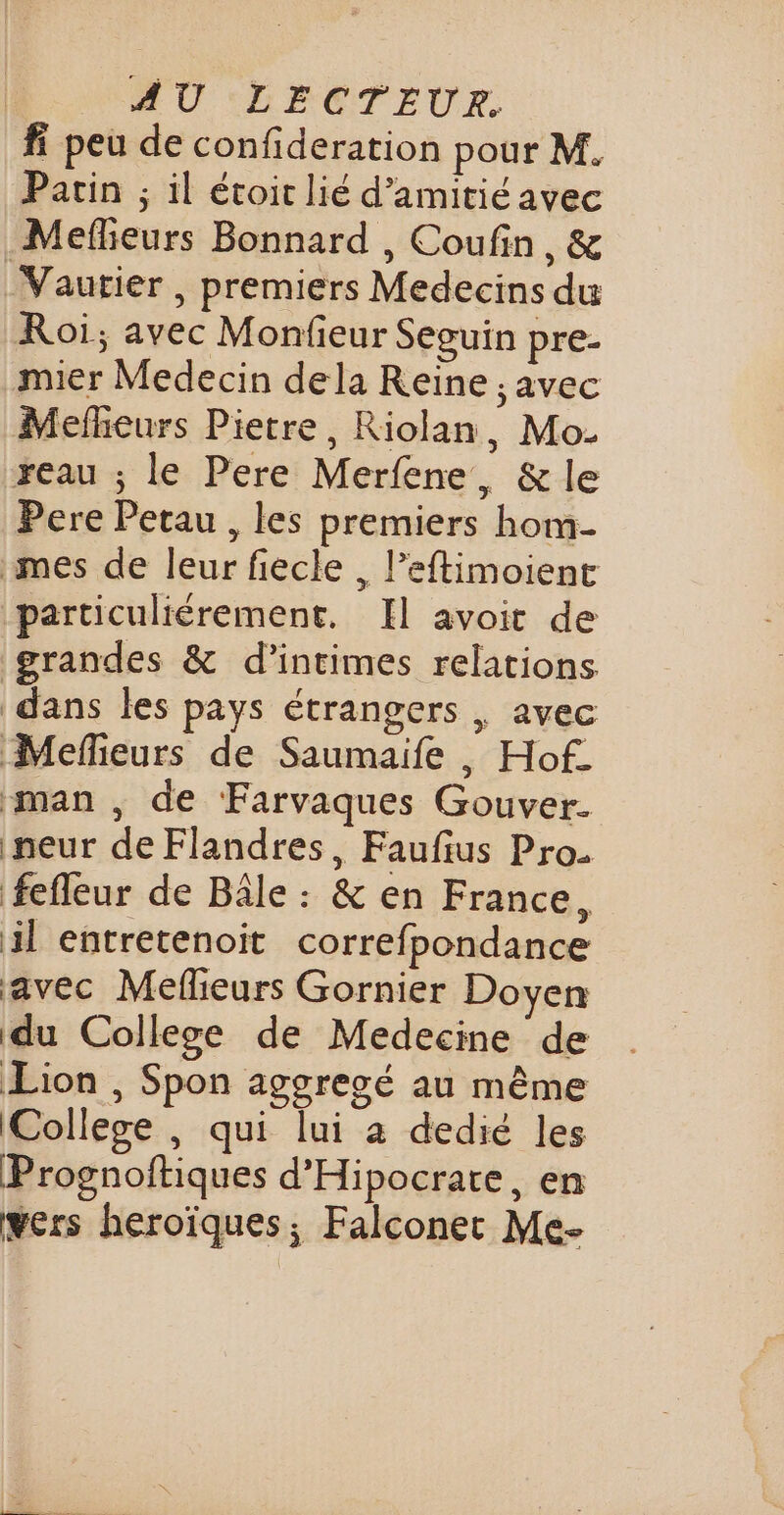 fi peu de confideration pour M. Pacin ; il étoit lié d'amitié avec Mefheurs Bonnard , Coufin, &amp; _Vautier , premiers Medecins du Roi; avec Monfieur Seguin pre- mier Medecin dela Reine ;, avec Mefheurs Pietre, Riolan, Mo- xeau ; le Pere Merfene, &amp; le Pere Petau , les premiers hom- mes de leur fiecle , l’eftimoient particuliérement. Il avoit de grandes &amp; d’intimes relations dans les pays étrangers | avec Mefieurs de Saumaife , Hof. man , de Farvaques Gouver. peur de Flandres, Faufius Pro. fefleur de Bâle : &amp; en France, il entretenoit correfpondance ‘avec Mefieurs Gornier Doyen du College de Medecine de Lion , Spon aggresé au même College , qui lui à dedié les Prognoftiques d'Hipocrate, en wers heroïques; Falconec Me-