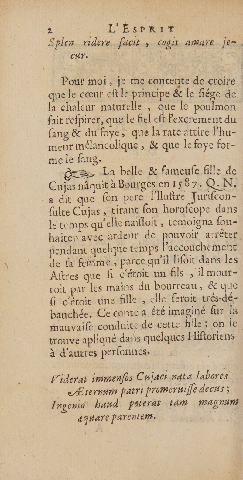 Splen ridere fact , cogit amare je-. CT. | Fe Pour moi, je me contente de croire | que le cœur eft le principe &amp; le fiége de la chaleur naturelle , que le poulmon fait refpirer, que le fel eft Pexcrement du fang &amp; du foye, que la rate attire lhu- meur mélancolique , &amp; que Îe foye for- me le fang. | = La belle &amp; fameufe fille de Cuijas nâquit à Bourges en 158 74 Q.N, a dit que fon perce l'Huftre Furifcon- falte Cujas , tirant fon horofcope dans le temps qu'elle naifloit , temoigna fou- hairer: avec ardeur de pouvoir arréter, pendant quelque temps l'accouchement de à femme, parce qu'il lifoit dans les Aîtres que fi c'étoir un fils , il mour- roit par les mains du bourreau, &amp; que fi céroir une fille ; elle feroic trés-dé- bauchée. Ce conte a été imaginé fur la mauvaile conduite-de cette Hile::on le, trouve apliqué dans quelques Hiftoriens à d’autres perfonnes. Piderat immenfos Cujacr.nata labores | &lt;Ærernum patri promeruif]e decus ; Tageno. band. poterat tam MAN aguare parentens.