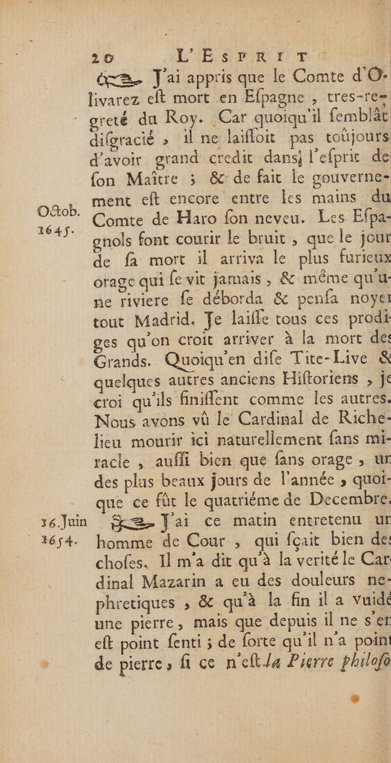 æ 2 0 LÉ SEE CT von ée J'ai appris que le Comte d'O: livarez elt mort en Efpagne , tres-re= : greté du Roy. Car quoiqu'il femblät difgracié » il ne laifloit pas toujours d’avoir grand credit dans l'efprit de {on Maître 3 &amp; de fait le gouverne ment eft encore entre Îles mains du Comte de Haro fon neveu. Les Efpa- onols font courir Le bruit , que le jour de fa mort il arriva le plus furieux orage qui fe vit jamais, &amp; même qu'u- ne riviere fe déborda &amp; penfa noyet tout Madrid. Te laiffe tous ces prodi ges qu'on croit arriver à la mort des Grands. Quoiqu'en dife Tite-Live &amp; quelques autres anciens Hiftoriens , je “roi qu'ils finiffent comme les autres. Nous avons vû le Cardinal de Riche- lieu mourir ici naturellement fans mi- racle , aufli bien que fans orage , ur des plus beaux jours de l'année , quoi- que ce fût le quatriéme de Decembre, s6Jun Jai ce matin entretenu ur 1654. homme de Cour , qui fçait bien des chofes. Il m'a dit qu'à la veritéle Car dinal Mazarin a eu des douleurs ne- phretiques ; &amp; qu'à la fin il a vuidé une pierre, mais que depuis il ne s'er eft point fenti ; de forte qu'il n'a poin , de pierre, fi ce n'eftJa Pierre phulofo OGob. 1645.