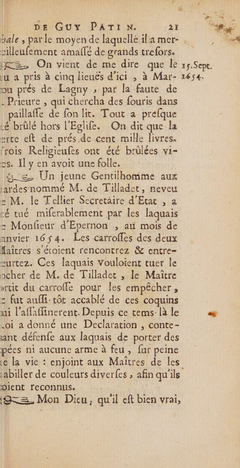 | DE GUY PATI N. 27 RE. 77 bale , parle moyen de laquellé ila mer- o: silleufement amaffé de grands trefors. =. On vient de me dire que le r5.Sept. Lu a pris à cinq lieuës d'ici ; à Mar- 1654. Du prés de Lagny ; par la faute de : Prieure , qui chercha des fouris dans paillaffe de fon lit. Tout a prefque - :é brûlé hors l'Eglife. On dit que la srte eft de prés.de cent mille livres. ‘rois Religicufes ont été brülées vi- 25. Il y en avoit une folle. &amp;_=, Un jeune Gentilhomme aux :ardes nommé M. de Tilladet, neveu e M. le Tellier Secretaire d'Etat , a ré tué miferablement par les laquais 2 Monfieur d'Epernon , ati mois de nnvier 16ÿ4. Les carroffles des deux Haîcres s'étoient rencontrez &amp; entre- £urtez. Ces laquais Vouloient tuer le pcher de M, de Tilladet , le Maitre wrtit du carrofle pour Îles empêcher, z fut aufli:-tôt accablé de ces coquins ui l'afafinerent. Depuis ce tems- là le Ps Loi a donné une Declaration , conte- ant défenfe aux laquais de porter des pées ni aucune arme à feu, fur peine e la vie : enjoint aux Maïtres de les :abiller de couleurs diverfes ; afin qu'ils Dient reconnus. | | ‘9=<=. Mon Dieu, qu'il eft bien vrai,