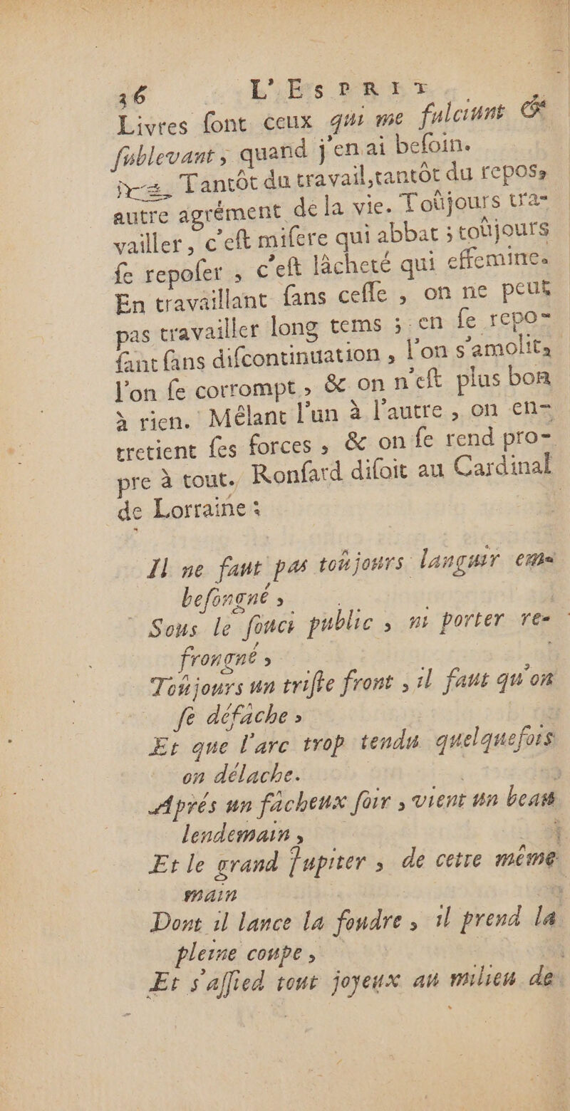 16 ss BiEs PEDT | Livres font ceux gi me flcinnt Ge fublevant ; quand jenai befoin. = Tantôt du travail,tantôt du fCposs autre agrément de la vie. Toûüjours tra” vailler _c'eft mifere qui abbat ; toùjours fe repoler ; c'eft licheté qui effemine. En travaillant fans cefle , on ne peus pas travailler long tems 3 6m fe repo- {ant fans difcontinuation ; l’on s’amolita l’on fe corrompt, &amp; on n'eft plus bon à rien. Mélant l'un à l’autre , on en-= tretient fes forces ; &amp; on fe rend pro= pre à tout. Ronfard difoit au Cardinal de Lorraine: Îl ne faut pa toñjonrs languir era | befongnés Sous le fonc public ; n+ porter re: frongnè &gt; Toñjours un trifie front il faut qu'on fe défache ; | Er que l'arc trop tendu quelquefois on délache. | Aprés un facheux for ; vient nn beats lendemains Ÿ Et le grand Tapiter ; de cetre même pain : Dont il lance la fondre » 1l prend la pleine conpe, Et s'allied tout joyeux an milieu de