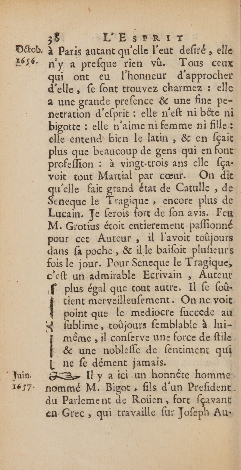 2 L'EsrRir  Juin. 1657 qui ont eu l'honneur d'approcher d'elle, fe font trouvez charmez : elle a une grande prefence &amp; une fine pe- netration d’efprit : elle n'eft ni bête ni bigotte : elle n'aime ni femme ni fille : elle entend bien le latin , &amp; en fçait plus que beaucoup de gens qui en font profeffion : à vingt-trois ans elle fça- voit tout Martial par cœur. On dit qu'elle fait grand état de Catulle , de Seneque le Tragique » encore plus de Lucain. Te ferois fort de {on avis. Feu M. Grotius étoit entierement paflionné. pour cet Auteur , il l'avoit toüjours dans {a poche , &amp; il le baïfoit plufeurs fois le jour. Pour Seneque le T'ragiques c'eft un admirable Ecrivain , Auteur f plus égal que tout autre. Il fe foû- à tient mcerycilleufement. On ne voit. point que le mediocre fuccede au &amp; fublime, coüjours femblable à lui- même , il conferve une force de ftile &amp; une noblefle de fentiment qui L ne fe dément jamais. = I y a ici un honnéte homme nommé M. Bisot, fils d'un Prefident. du Parlement de Roüen, fort fçavant en. Grec , qui travaille fur Jofeph Aus