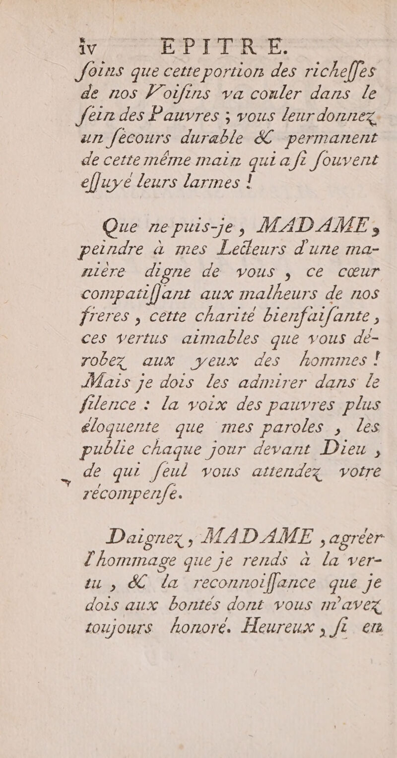 Jotns que cette portion des richelles de nos Vorfins va conler dans le fer des Pauvres ; vous leur donnez. an fecours durable &amp; permanent de cette même main qui af: fouvent efluye leurs larmes ! Que ne puis-je, MADAME, peindre à mes Leüleurs d'une ma- nière digne de vous ; ce cœur compatiflant aux malheurs de nos freres , cette charité bienfaifante, ces vertus airmables que ous de- robez aux yeux des hormines! Mais je dois les admirer dans le fulence : la voix des pauvres plus éloquente que mes paroles , les publie chaque jour devant Dieu , de qui feul vous attendez votre zécompen/fe. Daignez, MADAME , agreer d'hommage que je rends à la ver- tu , SC la reconnoifflance que je dois aux Bontés dont vous n'avez toujours honore. Heureux , [1 er