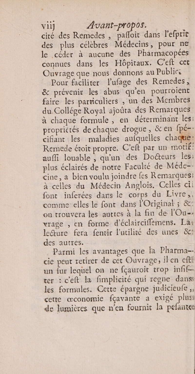 cité des Remedes , pafloit dans lefprie des plus célèbres Médecins, pour ne le céder à aucune des Pharmacopées connues dans les Hôpitaux. C'eft cet Ouvrage que nous donnons au Publics Pour faciliter lufage des Remedes, &amp; prévenir les abus qu'en pourroient faire les parviculiers , un des Membres du. Collége Royal ajoûta des Remarques à chaque formule , en déterminant les: proprictés de chaque drogue, &amp; en fpé=: cifant les maladies aufquelles chaque: Remede étoit propre. C’eft par un motif: auffi louable , qu'un des Doéteurs les; plus éclairés de notre Faculté de Méde- cine, a bien voulu joindre fes Remarques: à celles du Médecin Anglois. Celles cii font inferées dans le corps du Livre,, comme elles le font dans l'Originat ; &amp;: on trouvera les autres à la fin de l'Ou-. vrage , en forme d'éclairciffemens. La: ledture fera fenvir l'utilité des unes &amp;: des autres. Parmi les avantages que fa Pharma-- cie peut retirer de cet Ouvrage, ilen efti un fur lequel on ne fçauroit trop infif- ter : c'eft la fimplicité qui regne dans: les formules. Cette épargne judicieufe ,, cette œconomie fçavante a exigé pluss de lumières que n’en fournit la pefantee