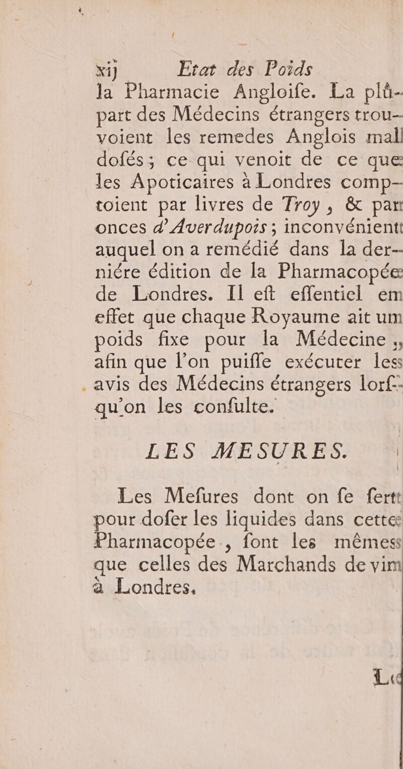 { Xi]. Etat des Poids Ja Pharmacie Angloife. La pli- part des Médecins étrangers trou voient les remedes Anglois mal dofés; ce qui venoit de ce que les Apoticaires à Londres comp- toient par livres de Troy, &amp; par onces d’Averdupois ; inconvénient: auquel on a remédié dans Îa der-- niére édition de la Pharmacopée de Londres. Il eft effentiel em effet que chaque Royaume ait um poids fixe pour la Médecine afin que l’on puifle exécuter less . avis des Médecins étrangers lorf-- qu'on les confulte. LES MESURES. | Les Mefures dont on fe fertt pour dofer les liquides dans cette: Pharmacopée., font les mêmess que celles des Marchands de vim à Londres, LL