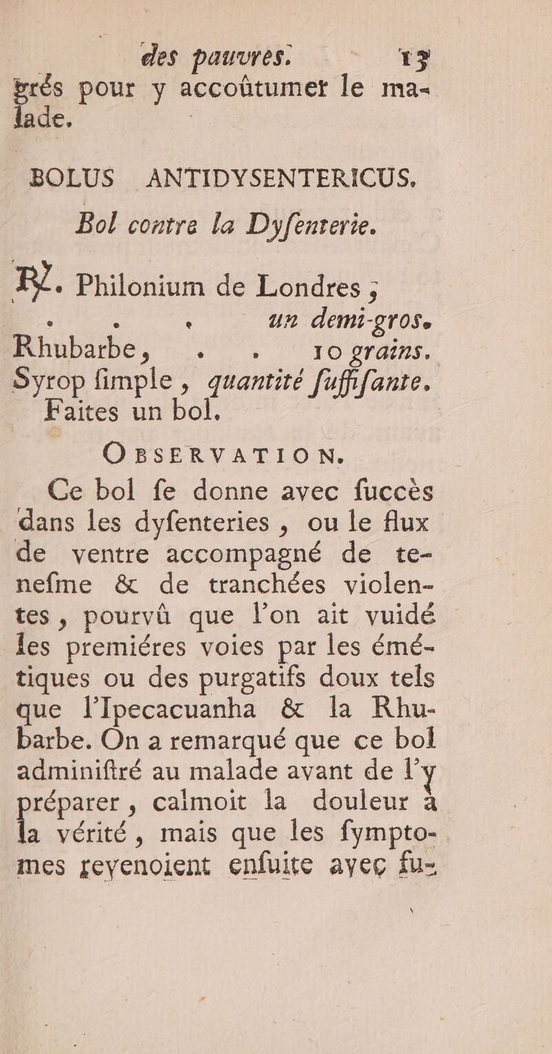 prés pour y accoûtumet le ma- lade, BOLUS ANTIDYSENTERICUS. Bol contre la Dyfenterie. FL. Philonium de Londres ; : : ‘ un demi-grose Rhubarbe, . . ro grains. Syrop fimple , quantité [ufifante. Faites un bol. OBSERVATION. Ce bol fe donne avec fuccès dans les dyfenteries , ou le flux de ventre accompagné de te- nefme &amp; de tranchées violen- tes, pourvû que l'on ait vuidé les premiéres voies par les émé- tiques ou des purgatifs doux tels que l’Ipecacuanha &amp; la KRhu- barbe. On à remarqué que ce bol adminiftré au malade avant de l réparer , calmoit la douleur à É vérité, mais que les fympto- mes revenoient enfuite ayec fu-