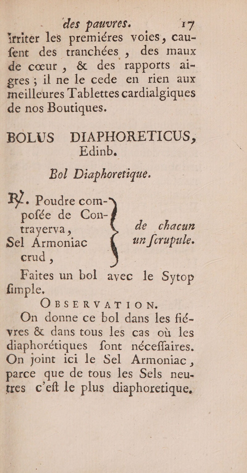 frriter les premiéres voies, cau- fent des tranchées , des maux de cœur , & des rapports ai- gres ; il ne le cede en rien aux meilleures Tablettes cardialgiques de nos Boutiques. BOLUS DIAPHORETICUS, Edinb. Bol Diaphorerique. R/ + Poudre com- pofée de Con-f trayerva, de chacun Sel Armoniac un fcrupule. crud , >, da Faites un bol avec le Sytop fimple. OBSERVATION. On donne ce bol dans les fié- vres & dans tous les cas où les diaphorétiques font néceffaires. On joint ici le Sel Armoniac, parce que de tous les Sels neu- tres c'eft le plus diaphoretique,