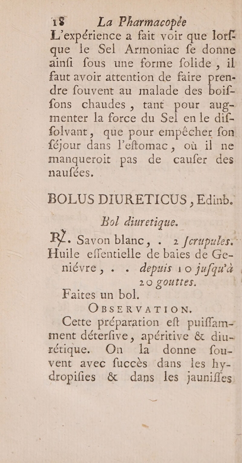 L'expérience a fait voir que lorf que le Sel Armoniac fe donne ainfi fous une forme folide , il faut avoir attention de faire pren- dre fouvent au malade des boif- fons chaudes , tant pour aug- menter la force du Sel en le dif- folvant, que pour empêcher fon féjour dans l’eftomac, où il ne manqueroit pas de caufer des naufées. BOLUS DIURETICUS , Edinb. Bol diuretique. RP}. Savon blanc, . 2 /crupules Huile effentielle de baies de Ge- niévre, « . depuis 10 jufqu'a 20 gOUITES. | Faites un bol. OBSERVATION. Cette préparation eft puifflam= ment déterlive, apéritive &amp; diu- rétique. On la donne fou- vent avec fuccès dans les hy- dropifies &amp; dans les jaunifles +