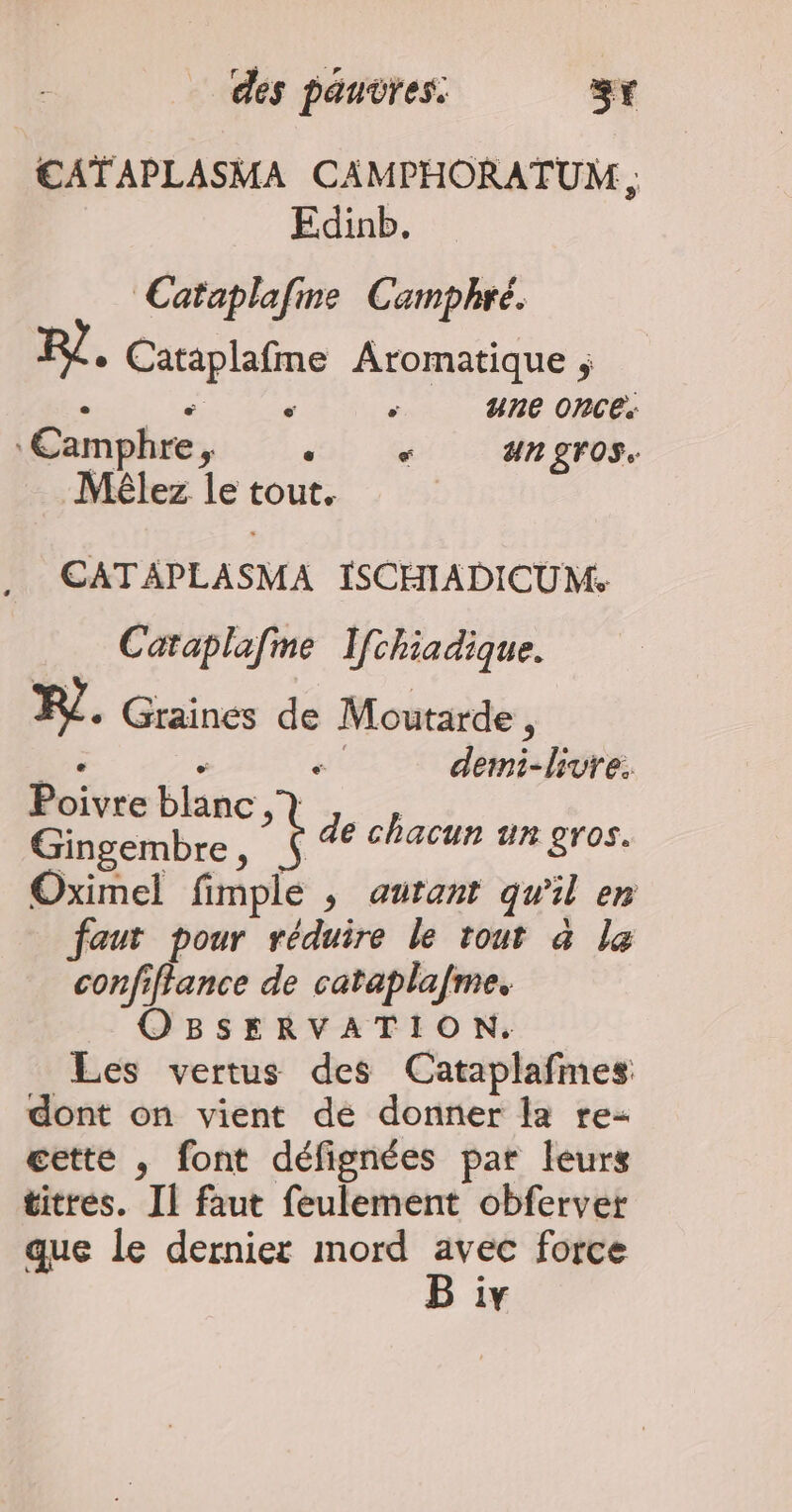 €ATAPLASMA CAMPHORATUM ; Edinb. Cataplafine Camphré. RÎ + Cataplafme Aromatique ; | ‘ ‘ une once: ‘Eamphre, .« «+ angros. Méêlez le tout. CATAPLASMA ISCHIADICUM. Caraplafme Ifchiadique. FL. Graines de Moutarde , re - demi-livre: Poivre blanc, Gingembre , Oximel fimple ; autant qu'il en faut pour réduire le tout à le confiffance de cataplafme. OBSERVATION. Les vertus des Cataplafmes dont on vient dé donner la re- cette , font défignées par leurs titres. Il faut feulement obfervet que le dernier mord hs force 1Y F de chacun un gros.