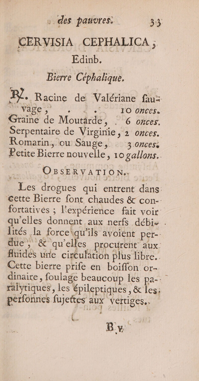 Edinb. Bierre Céphalique. R?. Racine de Valériane fau= Nes PR es, Graine de Moutärde, : 6 oxces. Serpentaire de Virginie, 2 onces. Romarin, ou Sauge, : 3.oncess Petite Bierre nouvelle, 10 gallons. OBSERVATION.. Les drogues qui entrent dans @ette Bierre font chaudes &amp; con- fortativés ; l'expérience fait voir qu'elles donnent aux nerfs débi+ . lités la forcequ'ils avoient per-- due, &amp; qu’elles procurent aux fluides une circulation plus libre. Cette bierre prife en boiffon or- dinaire , foulage beaucoup les pa-. ralytiques, les épileptiques , &amp; les: perfonnes fujettes aux vertiges. FE By