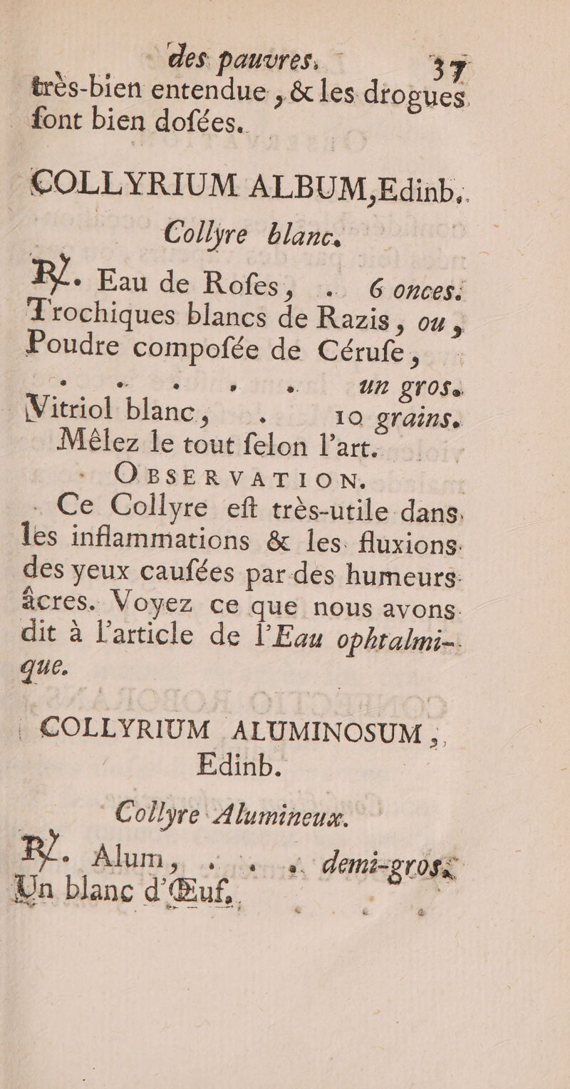 très-bien entendue , &les dogues. _ font bien dofées. COLLYRIUM ALBUM ,Edinb.. | Collyre blanc. | PF. Eau de Rofes, . Gonces: TL'rochiques blancs de Razis 5; ou à Poudre compofée de Cérufe, POP SANS nel car pnosà Vitriol blanc, . 10 grains. Méêlez le tout felon l’art. rs OBSERVATION. | . Ce Collyre eft très-utile dans: les inflammations & les. fluxions. des yeux caufées par des humeurs: acres. Voyez ce que nous avons. dit à l’article de l'Eau ophtalmi. que. | . COLLYRIUM ALUMINOSUM ,. Edinb. | Collyre Alumineux. RL. Alum, 4. + demisgrosà Un blanc d'Œuf,
