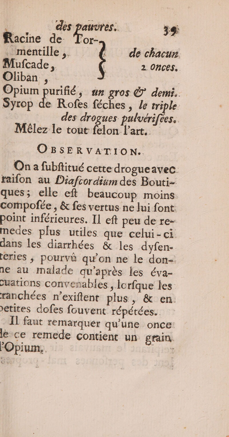 Racine de or. . mentille ,. de chacun Mufcade , 2 ONCES, Opium purifié, un gros © demi. Syrop de Rofes féches, Le triple. des drogues pulvérifées, Mélez le tout felon l'art. OBSERVATION. On a fubftitué cette drogueavec. taifon au Diafcordium des Bouti- ques; elle ef beaucoup moins. compofée , &amp; fes vertus ne Jui font: point inférieures. Il eft peu de re- medes plus utiles que celui-ci dans les diarrhées &amp; les dyfen- eries ; pourvè qu'on ne le don. ne au malade qu'après les éva- cuations convenables , lorfque les ranchées n’exifent plus, &amp; en. etites dofes fouvent répétées. IL faut remarquer qu'une once: lé ce remede contient un grain FOpium,. ï