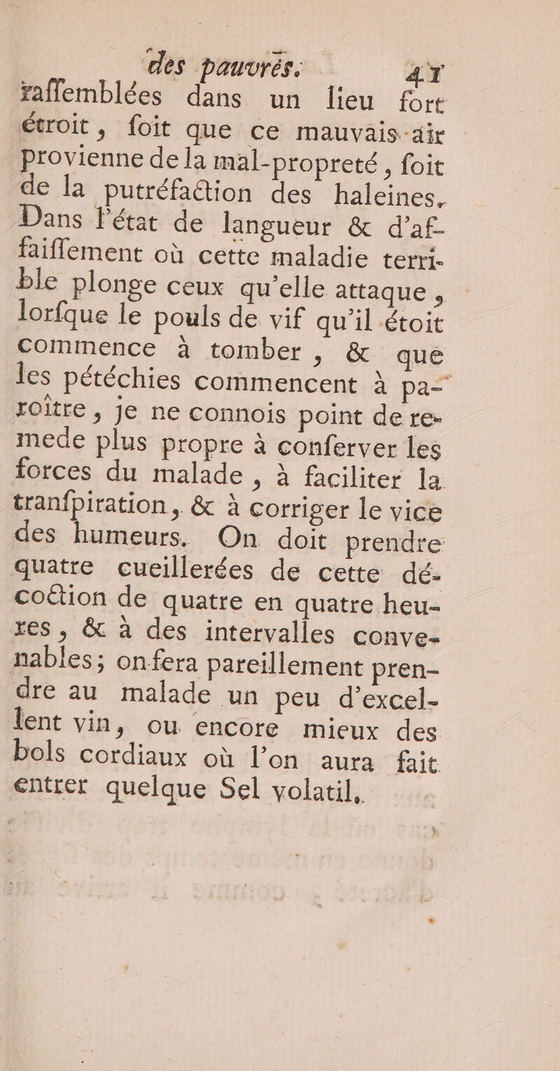 faflemblées dans un lieu fort étroit, foit que ce mauvais-air provienne de la mal-propreté, foit de la putréfaction des haleines. Dans l'état de langueur & d’af- faiflement où cette maladie terri. ble plonge ceux qu’elle attaque , lorfque le pouls de vif qu'il étoit Commence à tomber , & que les pétéchies commencent à pa roître , je ne connois point de re- mede plus propre à conferver les forces du malade , à faciliter la tranfpiration, & à corriger le vice des humeurs. On doit prendre quatre cueillerées de cette dé- coëtion de quatre en quatre heu- res, & à des intervalles conve- nables; onfera pareillement pren- dre au malade un peu d’excel- lent vin, ou encore mieux des bols cordiaux où l’on aura fait entrer quelque Sel volatil.